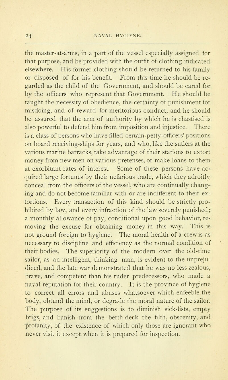the master-at-arms, in a part of the vessel especially assigned for that purpose, and be provided with the outfit of clothing indicated elsewhere. His former clothing should be returned to his family or disposed of for his benefit. From this time he should be re- garded as the child of the Government, and should be cared for by the officers who represent that Government. He should be taught the necessity of obedience, the certainty of punishment for misdoing, and of reward for meritorious conduct, and he should be assured that the arm of authority by which he is chastised is also powerful to defend him from imposition and injustice. There is a class of persons who have filled certain petty-officers' positions on board receiving-ships for years, and who, like the sutlers at the various marine barracks, take advantage of their stations to extort money from new men on various pretenses, or make loans to them at exorbitant rates of interest. Some of these persons have ac- quired large fortunes by their nefarious trade, which they adroitly conceal from the officers of the vessel, who are continually chang- ing and do not become familiar with or are indifferent to their ex- tortions. Every transaction of this kind should be strictly pro- hibited by law, and every infraction of the law severely punished: a monthly allowance of pay, conditional upon good behavior, re- moving the excuse for obtaining money in this wTay. This is not ground foreign to hygiene. The moral health of a crewT is as necessary to discipline and efficiency as the normal condition of their bodies. The superiority of the modern over the old-time sailor, as an intelligent, thinking man, is evident to the unpreju- diced, and the late war demonstrated that he wras no less zealous, brave, and competent than his ruder predecessors, who made a naval reputation for their country. It is the province of hygiene to correct all errors and abuses whatsoever which enfeeble the body, obtund the mind, or degrade the moral nature of the sailor. The purpose of its suggestions is to diminish sick-lists, empty brigs, and banish from the berth-deck the filth, obscenity, and profanity, of the existence of which only those are ignorant who never visit it except when it is prepared for inspection.