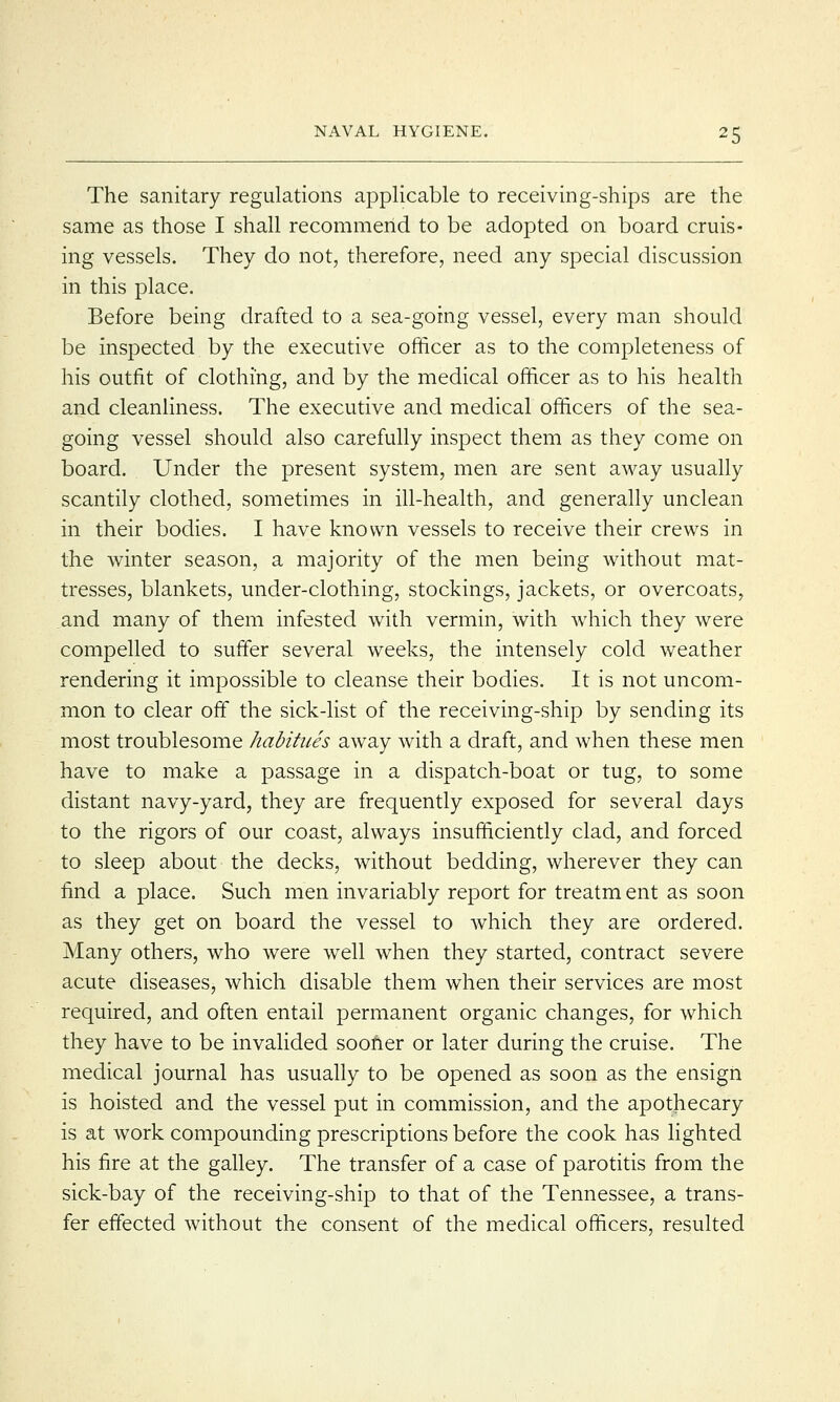 The sanitary regulations applicable to receiving-ships are the same as those I shall recommend to be adopted on board cruis- ing vessels. They do not, therefore, need any special discussion in this place. Before being drafted to a sea-going vessel, every man should be inspected by the executive officer as to the completeness of his outfit of clothing, and by the medical officer as to his health and cleanliness. The executive and medical officers of the sea- going vessel should also carefully inspect them as they come on board. Under the present system, men are sent away usually scantily clothed, sometimes in ill-health, and generally unclean in their bodies. I have known vessels to receive their crews in the winter season, a majority of the men being without mat- tresses, blankets, under-clothing, stockings, jackets, or overcoats, and many of them infested with vermin, with which they were compelled to suffer several weeks, the intensely cold weather rendering it impossible to cleanse their bodies. It is not uncom- mon to clear off the sick-list of the receiving-ship by sending its most troublesome habitues away with a draft, and when these men have to make a passage in a dispatch-boat or tug, to some distant navy-yard, they are frequently exposed for several days to the rigors of our coast, always insufficiently clad, and forced to sleep about the decks, without bedding, wherever they can find a place. Such men invariably report for treatm ent as soon as they get on board the vessel to which they are ordered. Many others, who were well when they started, contract severe acute diseases, which disable them when their services are most required, and often entail permanent organic changes, for which they have to be invalided sooner or later during the cruise. The medical journal has usually to be opened as soon as the ensign is hoisted and the vessel put in commission, and the apothecary is at work compounding prescriptions before the cook has lighted his fire at the galley. The transfer of a case of parotitis from the sick-bay of the receiving-ship to that of the Tennessee, a trans- fer effected without the consent of the medical officers, resulted