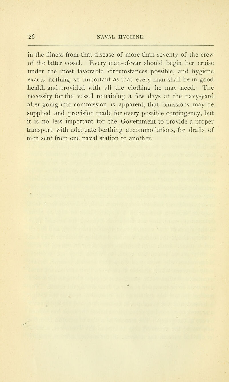 in the illness from that disease of more than seventy of the crew of the latter vessel. Every man-of-war should begin her cruise under the most favorable circumstances possible, and hygiene exacts nothing so important as that every man shall be in good health and provided with all the clothing he may need. The necessity for the vessel remaining a few days at the navy-yard after going into commission is apparent, that omissions may be supplied and provision made for every possible contingency, but it is no less important for the Government to provide a proper transport, with adequate berthing accommodations, for drafts of men sent from one naval station to another.