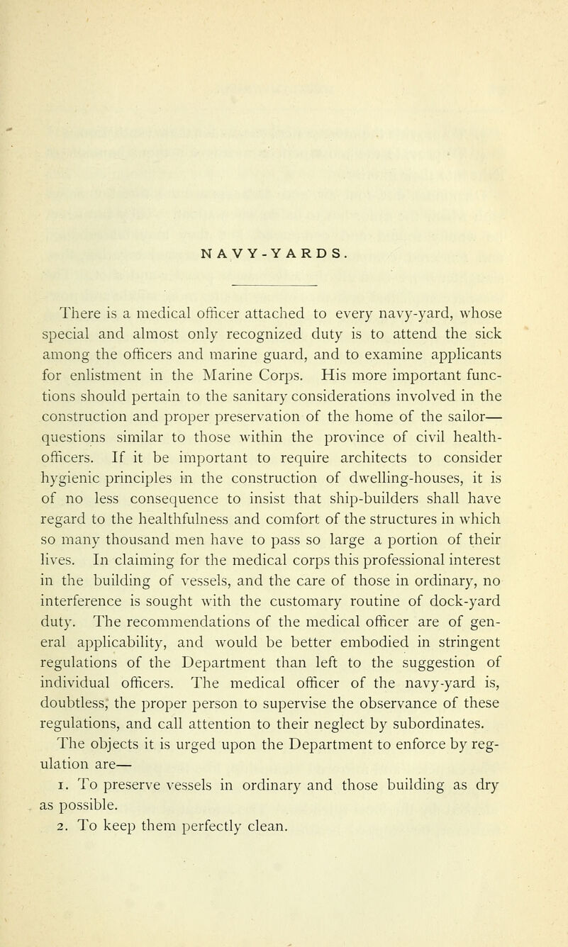 NAVY-YARD S There is a medical officer attached to every navy-yard, whose special and almost only recognized duty is to attend the sick among the officers and marine guard, and to examine applicants for enlistment in the Marine Corps. His more important func- tions should pertain to the sanitary considerations involved in the construction and proper preservation of the home of the sailor— questions similar to those within the province of civil health- officers. If it be important to require architects to consider hygienic principles in the construction of dwelling-houses, it is of no less consequence to insist that ship-builders shall have regard to the healthfulness and comfort of the structures in which so many thousand men have to pass so large a portion of their lives. In claiming for the medical corps this professional interest in the building of vessels, and the care of those in ordinary, no interference is sought with the customary routine of dock-yard duty. The recommendations of the medical officer are of gen- eral applicability, and would be better embodied in stringent regulations of the Department than left to the suggestion of individual officers. The medical officer of the navy-yard is, doubtless, the proper person to supervise the observance of these regulations, and call attention to their neglect by subordinates. The objects it is urged upon the Department to enforce by reg- ulation are— i. To preserve vessels in ordinary and those building as dry as possible. 2. To keep them perfectly clean.