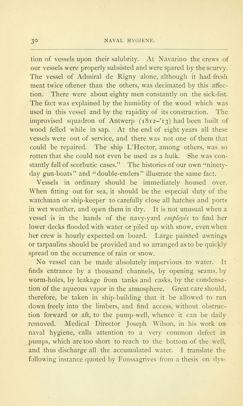 tion of vessels upon their salubrity. At Navarino the crews of our vessels were properly subsisted and were spared by the scurvy. The vessel of Admiral de Rigny alone, although it had fresh meat twice oftener than the others, was decimated by this affec- tion. There were about eighty men constantly on the sick-list. The fact was explained by the humidity of the wood which wras used in this vessel and by the rapidity of its construction. The improvised squadron of Antwerp (1812-13) had been built of wood felled while in sap. At the end of eight years all these vessels were out of service, and there was not one of them that could be repaired. The ship L'Hector, among others, wras so rotten that she could not even be used as a hulk. She was con- stantly full of scorbutic cases. The histories of our own ninety- day gun-boats and double-enders illustrate the same fact. Vessels in ordinary should be immediately housed over. When fitting out for sea, it should be the especial duty of the watchman or ship-keeper to carefully close all hatches and ports in wet weather, and open them in dry. It is not unusual when a vessel is in the hands of the navy-yard employes to find her lower decks flooded with water or piled up with snow, even when her crew is hourly expected on board. Large painted awnings or tarpaulins should be provided and so arranged as to be quickly spread on the occurrence of rain or snow. No vessel can be made absolutely impervious to water. It finds entrance by a thousand channels, by opening seams, by worm-holes, by leakage from tanks and casks, by the condensa- tion of the aqueous vapor in the atmosphere. Great care should, therefore, be taken in ship-building that it be allowed to run down freely into the limbers, and find access, without obstruc- tion forward or aft, to the pump-well, whence it can be daily removed. Medical Director Joseph Wilson, in his work on naval hygiene, calls attention to a very common defect in ^pumps, which are too short to reach to the bottom of the well, and thus discharge all the accumulated water. I translate the following instance quoted by Fonssagrives from a thesis on dys-