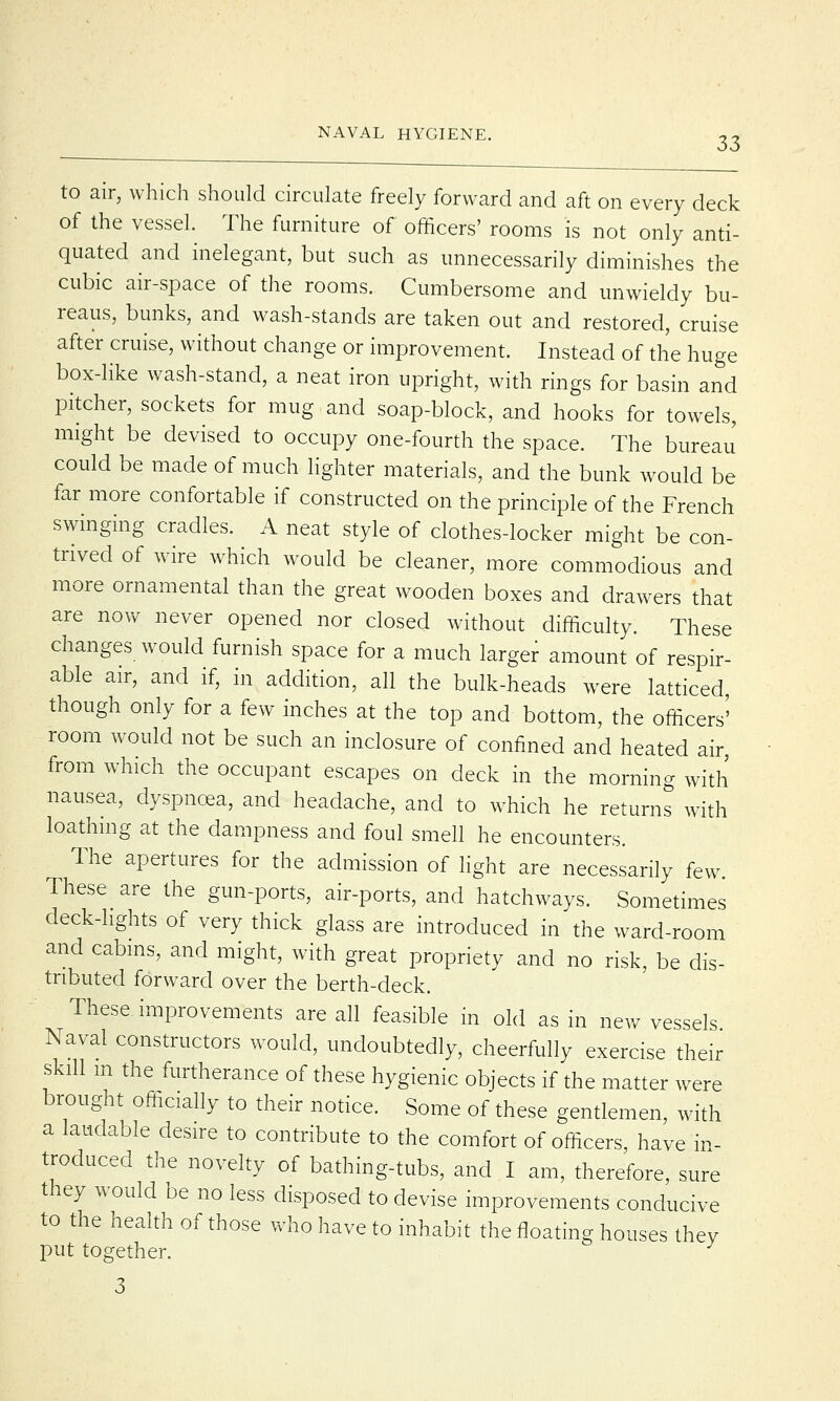 to air, which should circulate freely forward and aft on every deck of the vessel. The furniture of officers' rooms is not only anti- quated and inelegant, but such as unnecessarily diminishes the cubic air-space of the rooms. Cumbersome and unwieldy bu- reaus, bunks, and wash-stands are taken out and restored, cruise after cruise, without change or improvement. Instead of the huge box-like wash-stand, a neat iron upright, with rings for basin and pitcher, sockets for mug and soap-block, and hooks for towels, might be devised to occupy one-fourth the space. The bureau' could be made of much lighter materials, and the bunk would be far more confortable if constructed on the principle of the French swinging cradles. A neat style of clothes-locker might be con- trived of wire which would be cleaner, more commodious and more ornamental than the great wooden boxes and drawers that are now never opened nor closed without difficulty. These changes would furnish space for a much larger amount of respir- able air, and if, in addition, all the bulk-heads were latticed though only for a few inches at the top and bottom, the officers'' room would not be such an inclosure of confined and heated air, from which the occupant escapes on deck in the morning with nausea, dyspnoea, and headache, and to which he returns with loathing at the dampness and foul smell he encounters. The apertures for the admission of light are necessarily few These are the gun-ports, air-ports, and hatchways. Sometimes deck-lights of very thick glass are introduced in the ward-room and cabins, and might, with great propriety and no risk, be dis- tributed forward over the berth-deck. These improvements are all feasible in old as in new vessels Naval constructors would, undoubtedly, cheerfully exercise their skill m the furtherance of these hygienic objects if the matter were brought officially to their notice. Some of these gentlemen, with a laudable desire to contribute to the comfort of officers, have in- troduced the novelty of bathing-tubs, and I am, therefore, sure they would be no less disposed to devise improvements conducive to the health of those who have to inhabit the floating houses thev put together. J