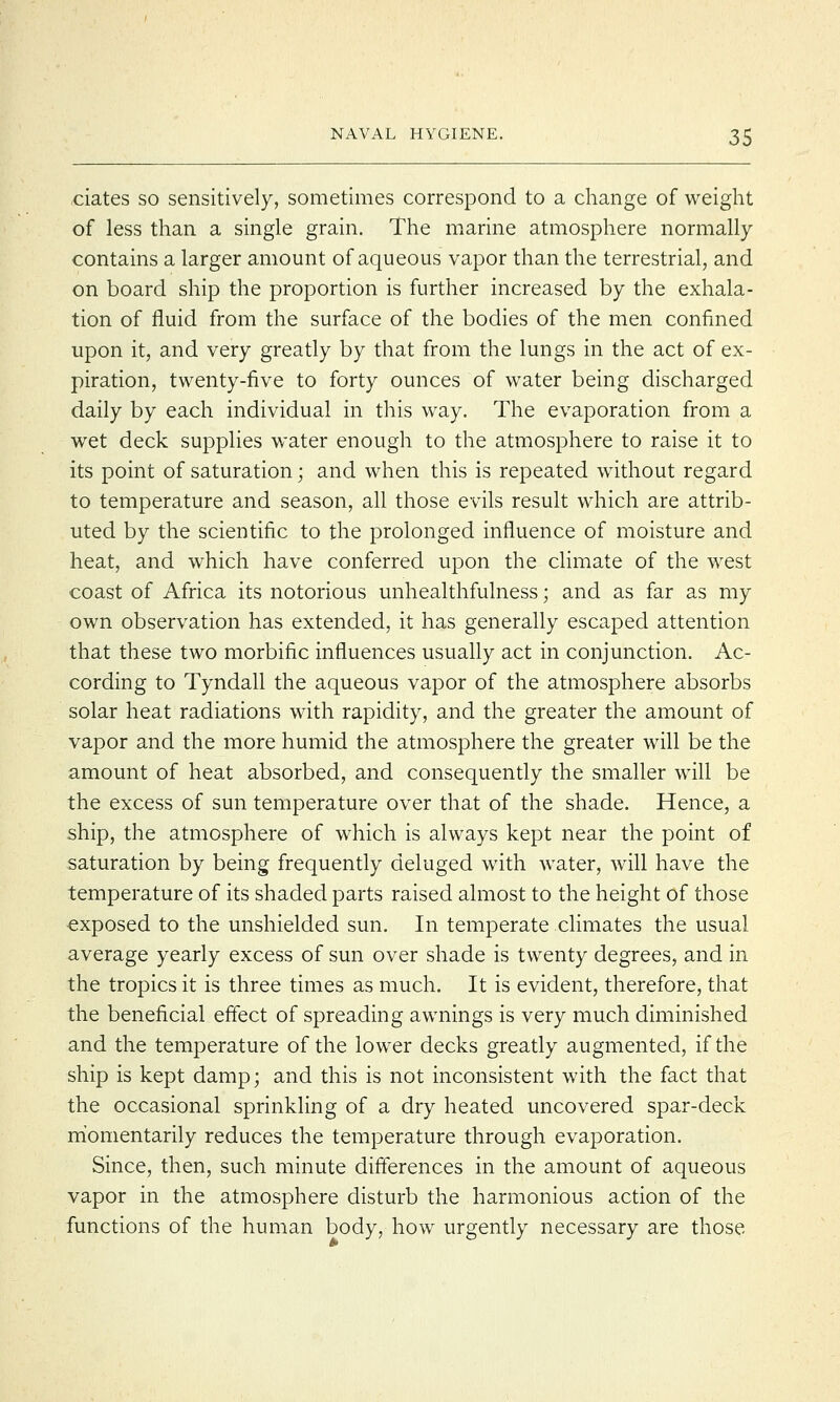 dates so sensitively, sometimes correspond to a change of weight of less than a single grain. The marine atmosphere normally contains a larger amount of aqueous vapor than the terrestrial, and on board ship the proportion is further increased by the exhala- tion of fluid from the surface of the bodies of the men confined upon it, and very greatly by that from the lungs in the act of ex- piration, twenty-five to forty ounces of water being discharged daily by each individual in this way. The evaporation from a wet deck supplies water enough to the atmosphere to raise it to its point of saturation; and when this is repeated without regard to temperature and season, all those evils result which are attrib- uted by the scientific to the prolonged influence of moisture and heat, and which have conferred upon the climate of the west coast of Africa its notorious unhealthfulness; and as far as my own observation has extended, it has generally escaped attention that these two morbific influences usually act in conjunction. Ac- cording to Tyndall the aqueous vapor of the atmosphere absorbs solar heat radiations with rapidity, and the greater the amount of vapor and the more humid the atmosphere the greater will be the amount of heat absorbed, and consequently the smaller will be the excess of sun temperature over that of the shade. Hence, a ship, the atmosphere of which is always kept near the point of saturation by being frequently deluged with water, will have the temperature of its shaded parts raised almost to the height of those exposed to the unshielded sun. In temperate climates the usual average yearly excess of sun over shade is twenty degrees, and in the tropics it is three times as much. It is evident, therefore, that the beneficial effect of spreading awnings is very much diminished and the temperature of the lower decks greatly augmented, if the ship is kept damp; and this is not inconsistent with the fact that the occasional sprinkling of a dry heated uncovered spar-deck momentarily reduces the temperature through evaporation. Since, then, such minute differences in the amount of aqueous vapor in the atmosphere disturb the harmonious action of the functions of the human body, how urgently necessary are those