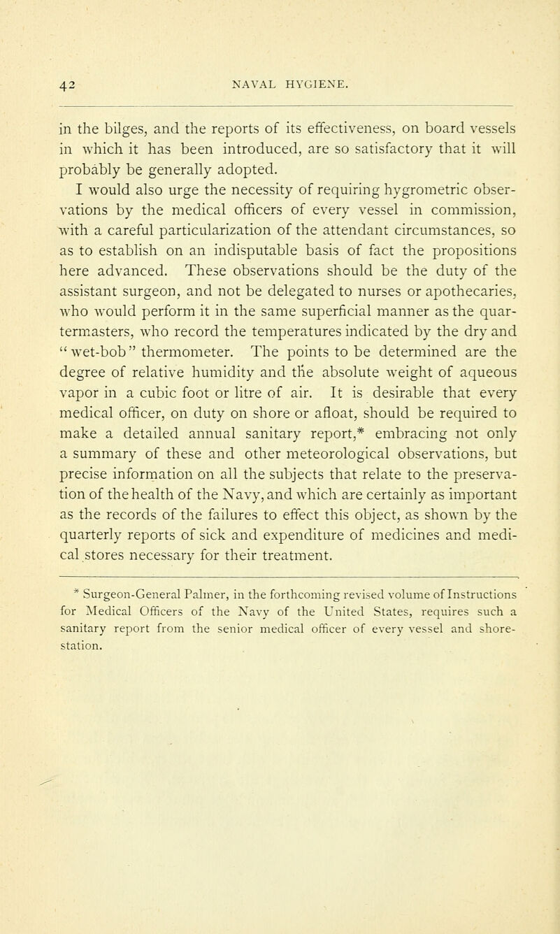 in the bilges, and the reports of its effectiveness, on board vessels in which it has been introduced, are so satisfactory that it will probably be generally adopted. I would also urge the necessity of requiring hygrometric obser- vations by the medical officers of every vessel in commission, with a careful particularization of the attendant circumstances, so as to establish on an indisputable basis of fact the propositions here advanced. These observations should be the duty of the assistant surgeon, and not be delegated to nurses or apothecaries, who would perform it in the same superficial manner as the quar- termasters, who record the temperatures indicated by the dry and  wet-bob  thermometer. The points to be determined are the degree of relative humidity and the absolute weight of aqueous vapor in a cubic foot or litre of air. It is desirable that every medical officer, on duty on shore or afloat, should be required to make a detailed annual sanitary report,* embracing not only a summary of these and other meteorological observations, but precise information on all the subjects that relate to the preserva- tion of the health of the Navy, and which are certainly as important as the records of the failures to effect this object, as shown by the quarterly reports of sick and expenditure of medicines and medi- cal stores necessary for their treatment. * Surgeon-General Palmer, in the forthcoming revised volume of Instructions for Medical Officers of the Navy of the United States, requires such a sanitary report from the senior medical officer of every vessel and shore- station.