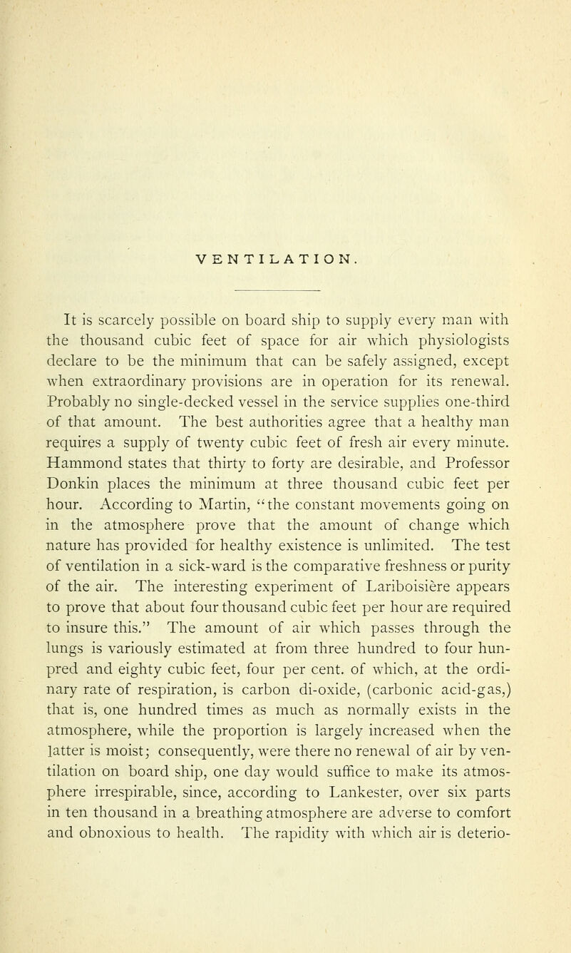 VENTILATION It is scarcely possible on board ship to supply every man with the thousand cubic feet of space for air which physiologists declare to be the minimum that can be safely assigned, except when extraordinary provisions are in operation for its renewal. Probably no single-decked vessel in the service supplies one-third of that amount. The best authorities agree that a healthy man requires a supply of twenty cubic feet of fresh air every minute. Hammond states that thirty to forty are desirable, and Professor Donkin places the minimum at three thousand cubic feet per hour. According to Martin, the constant movements going on in the atmosphere prove that the amount of change which nature has provided for healthy existence is unlimited. The test of ventilation in a sick-ward is the comparative freshness or purity of the air. The interesting experiment of Lariboisiere appears to prove that about four thousand cubic feet per hour are required to insure this. The amount of air which passes through the lungs is variously estimated at from three hundred to four hun- pred and eighty cubic feet, four per cent, of which, at the ordi- nary rate of respiration, is carbon di-oxide, (carbonic acid-gas,) that is, one hundred times as much as normally exists in the atmosphere, while the proportion is largely increased when the latter is moist; consequently, wrere there no renewal of air by ven- tilation on board ship, one day would suffice to make its atmos- phere irrespirable, since, according to Lankester, over six parts in ten thousand in a breathing atmosphere are adverse to comfort and obnoxious to health. The rapidity with which air is deterio-