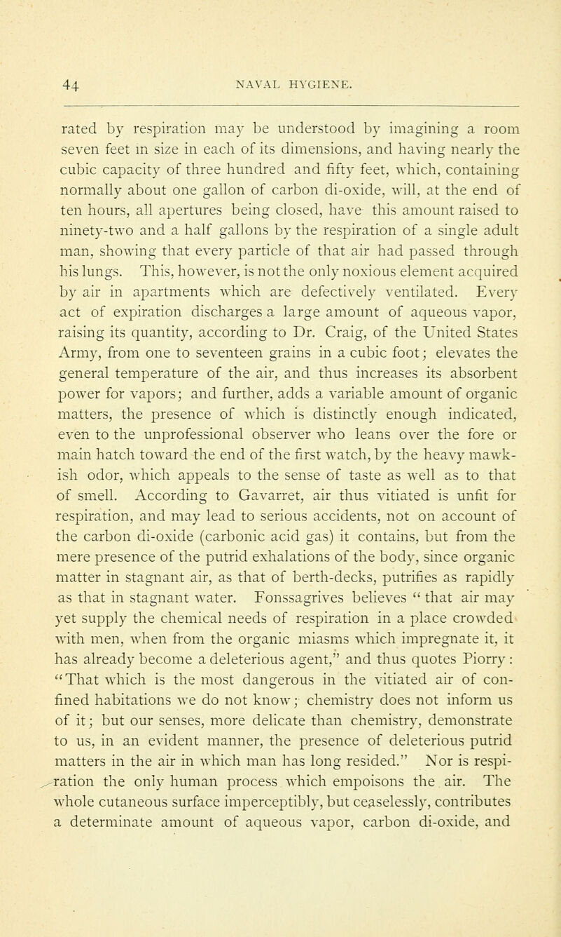 rated by respiration may be understood by imagining a room seven feet in size in each of its dimensions, and having nearly the cubic capacity of three hundred and fifty feet, which, containing normally about one gallon of carbon di-oxide, will, at the end of ten hours, all apertures being closed, have this amount raised to ninety-two and a half gallons by the respiration of a single adult man, showing that every particle of that air had passed through his lungs. This, however, is not the only noxious element acquired by air in apartments which are defectively ventilated. Every act of expiration discharges a large amount of aqueous vapor, raising its quantity, according to Dr. Craig, of the United States Army, from one to seventeen grains in a cubic foot; elevates the general temperature of the air, and thus increases its absorbent power for vapors; and further, adds a variable amount of organic matters, the presence of which is distinctly enough indicated, even to the unprofessional observer who leans over the fore or main hatch toward the end of the first watch, by the heavy mawk- ish odor, which appeals to the sense of taste as well as to that of smell. According to Gavarret, air thus vitiated is unfit for respiration, and may lead to serious accidents, not on account of the carbon di-oxide (carbonic acid gas) it contains, but from the mere presence of the putrid exhalations of the body, since organic matter in stagnant air, as that of berth-decks, putrifies as rapidly as that in stagnant water. Fonssagrives believes  that air may yet supply the chemical needs of respiration in a place crowded with men, when from the organic miasms which impregnate it, it has already become a deleterious agent, and thus quotes Piorry: '•'That which is the most dangerous in the vitiated air of con- fined habitations we do not know; chemistry does not inform us of it; but our senses, more delicate than chemistry, demonstrate to us, in an evident manner, the presence of deleterious putrid matters in the air in which man has long resided. Nor is respi- ration the only human process which empoisons the air. The whole cutaneous surface imperceptibly, but ceaselessly, contributes a determinate amount of aqueous vapor, carbon di-oxide, and