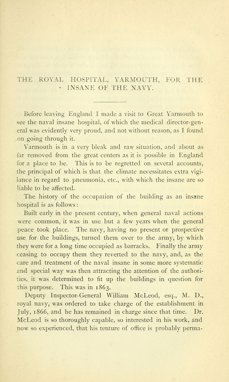 THE ROYAL HOSPITAL, YARMOUTH, FOR THE • INSANE OF THE NAVY. Before leaving England I made a visit to Great Yarmouth to see the naval insane hospital, of which the medical director-gen- eral was evidently very proud, and not without reason, as I found on going through it. Yarmouth is in a very bleak and raw situation, and about as far removed from the great centers as it is possible in England for a place to be. This is to be regretted on several accounts, the principal of which is that the climate necessitates extra vigi- lance in regard to pneumonia, etc., with which the insane are so liable to be affected. The history of the occupation of the building as an insane hospital is as follows : Built early in the present century, when general naval actions were common, it was in use but a few years when the general peace took place. The navy, having no present or prospective use for the buildings, turned them over to the army, by which they were for a long time occupied as barracks. Finally the army ceasing to occupy them they reverted to the navy, and, as the care and treatment of the naval insane in some more systematic and special way was then attracting the attention of the authori- ties, it was determined to fit up the buildings in question for this purpose. This was in 1863. Deputy Inspector-General William McLeod, esq., M. D., royal navy, was ordered to take charge of the establishment in July, 1866, and he has remained in charge since that time. Dr. McLeod is so thoroughly capable, so interested in his work, and now so experienced, that his tenture of office is probably perma-