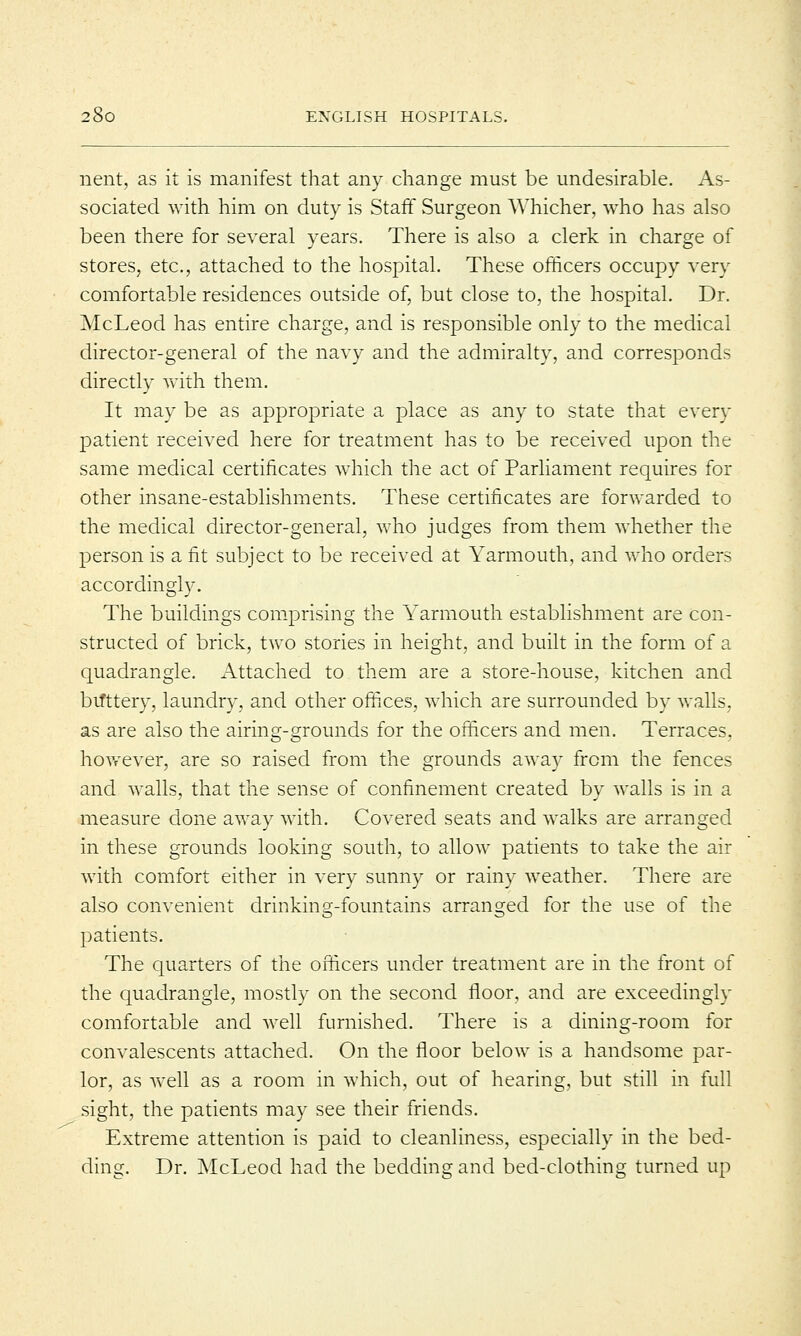 nent, as it is manifest that any change must be undesirable. As- sociated with him on duty is Staff Surgeon Whicher, who has also been there for several years. There is also a clerk in charge of stores, etc., attached to the hospital. These officers occupy very comfortable residences outside of, but close to, the hospital. Dr. McLeod has entire charge, and is responsible only to the medical director-general of the navy and the admiralty, and corresponds directly with them. It may be as appropriate a place as any to state that every patient received here for treatment has to be received upon the same medical certificates which the act of Parliament requires for other insane-establishments. These certificates are forwarded to the medical director-general, who judges from them whether the person is a fit subject to be received at Yarmouth, and who orders accordingly. The buildings comprising the Yarmouth establishment are con- structed of brick, two stories in height, and built in the form of a quadrangle. Attached to them are a store-house, kitchen and bifttery, laundry, and other offices, which are surrounded by walls, as are also the airing-grounds for the officers and men. Terraces, however, are so raised from the grounds away from the fences and walls, that the sense of confinement created by walls is in a measure done away with. Covered seats and walks are arranged in these grounds looking south, to allow patients to take the air with comfort either in very sunny or rainy weather. There are also convenient drinking-fountains arranged for the use of the patients. The quarters of the officers under treatment are in the front of the quadrangle, mostly on the second floor, and are exceedingly comfortable and well furnished. There is a dining-room for convalescents attached. On the floor below is a handsome par- lor, as well as a room in which, out of hearing, but still in full sight, the patients may see their friends. Extreme attention is paid to cleanliness, especially in the bed- ding. Dr. McLeod had the bedding and bed-clothing turned up