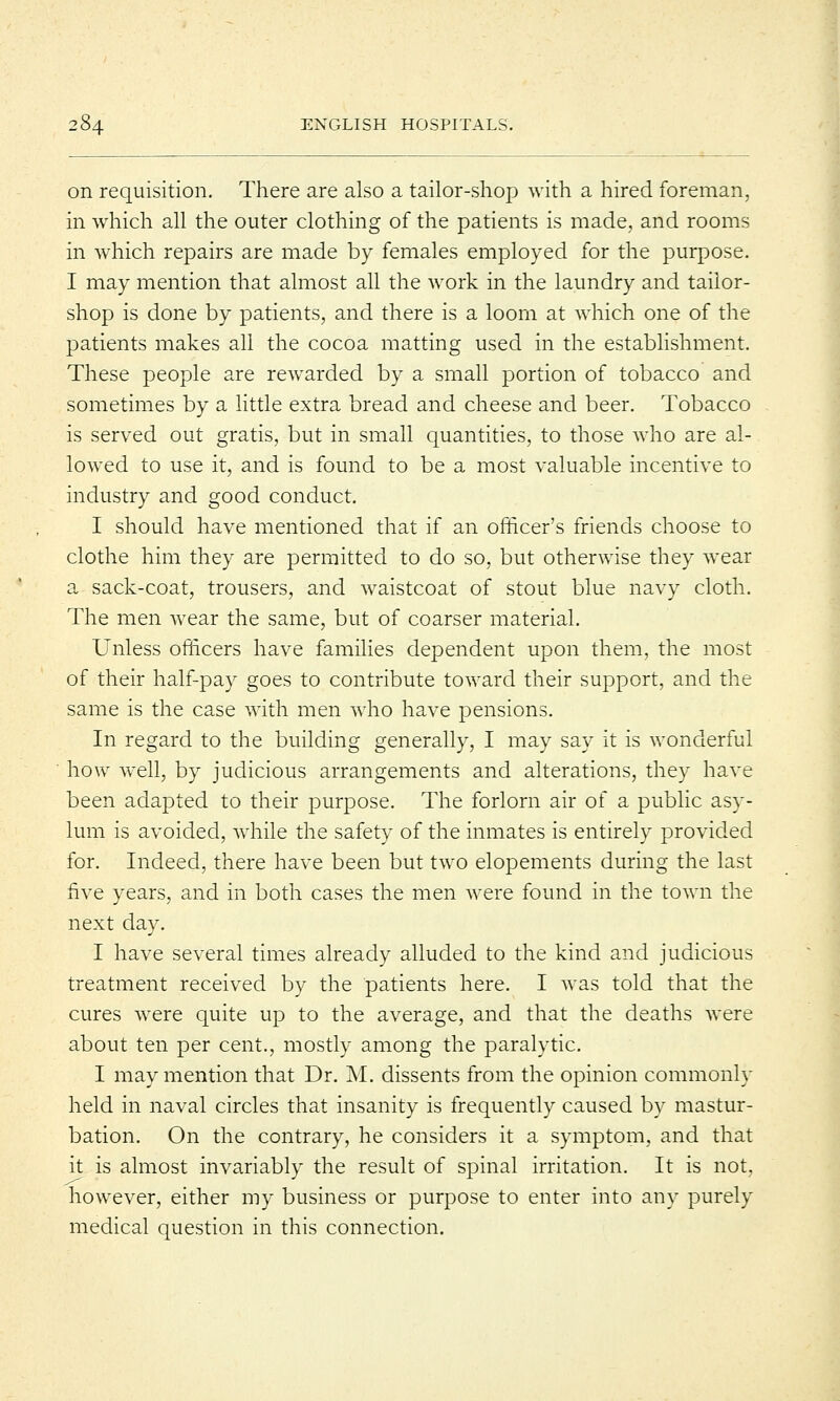 on requisition. There are also a tailor-shop with a hired foreman, in which all the outer clothing of the patients is made, and rooms in which repairs are made by females employed for the purpose. I may mention that almost all the work in the laundry and tailor- shop is done by patients, and there is a loom at which one of the patients makes all the cocoa matting used in the establishment. These people are rewarded by a small portion of tobacco and sometimes by a little extra bread and cheese and beer. Tobacco is served out gratis, but in small quantities, to those who are al- lowed to use it, and is found to be a most valuable incentive to industry and good conduct. I should have mentioned that if an officer's friends choose to clothe him they are permitted to do so, but otherwise they wear a sack-coat, trousers, and waistcoat of stout blue navy cloth. The men wear the same, but of coarser material. Unless officers have families dependent upon them, the most of their half-pay goes to contribute toward their support, and the same is the case with men who have pensions. In regard to the building generally, I may say it is wonderful how well, by judicious arrangements and alterations, they have been adapted to their purpose. The forlorn air of a public asy- lum is avoided, while the safety of the inmates is entirely provided for. Indeed, there have been but two elopements during the last five years, and in both cases the men were found in the town the next day. I have several times already alluded to the kind and judicious treatment received by the patients here. I was told that the cures were quite up to the average, and that the deaths were about ten per cent., mostly among the paralytic. I may mention that Dr. M. dissents from the opinion commonly held in naval circles that insanity is frequently caused by mastur- bation. On the contrary, he considers it a symptom, and that it is almost invariably the result of spinal irritation. It is not, however, either my business or purpose to enter into any purely medical question in this connection.