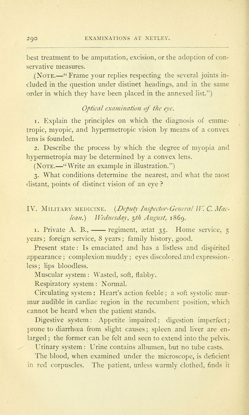 best treatment to be amputation, excision, or the adoption of con- servative measures. .(Note.— Frame your replies respecting the several joints in- cluded in the question under distinct headings, and in the same order in which they have been placed in the annexed list.) Optical examination of the eye. 1. Explain the principles on which the diagnosis of emme- tropic, myopic, and hypermetropic vision by means of a convex lens is founded. 2. Describe the process by which the degree of myopia and hypermetropia may be determined by a convex lens. (Note.—Write an example in illustration.) 3. What conditions determine the nearest, and what the most distant, points of distinct vision of an eye ? IV. Military medicine. {Deputy Inspector-General IV. C.Mac- lean.) Wednesday, $t/i August, 1869. 1. Private A. B., regiment, setat 35. Home service, 5 years; foreign service, 8 years; family history, good. Present state: Is emaciated and has a listless and dispirited appearance; complexion muddy; eyes discolored and expression- less; lips bloodless. Muscular system : Wasted, soft, flabby. Respiratory system: Normal. Circulating system: Heart's action feeble; a soft systolic mur- mur audible in cardiac region in the recumbent position, which cannot be heard when the patient stands. Digestive system : Appetite impaired : digestion imperfect; prone to diarrhoea from slight causes; spleen and liver are en- larged ; the former can be felt and seen to extend into the pelvis. Urinary system: Urine contains albumen, but no tube casts. The blood, when examined under the microscope, is deficient in red corpuscles. The patient, unless warmly clothed, finds it