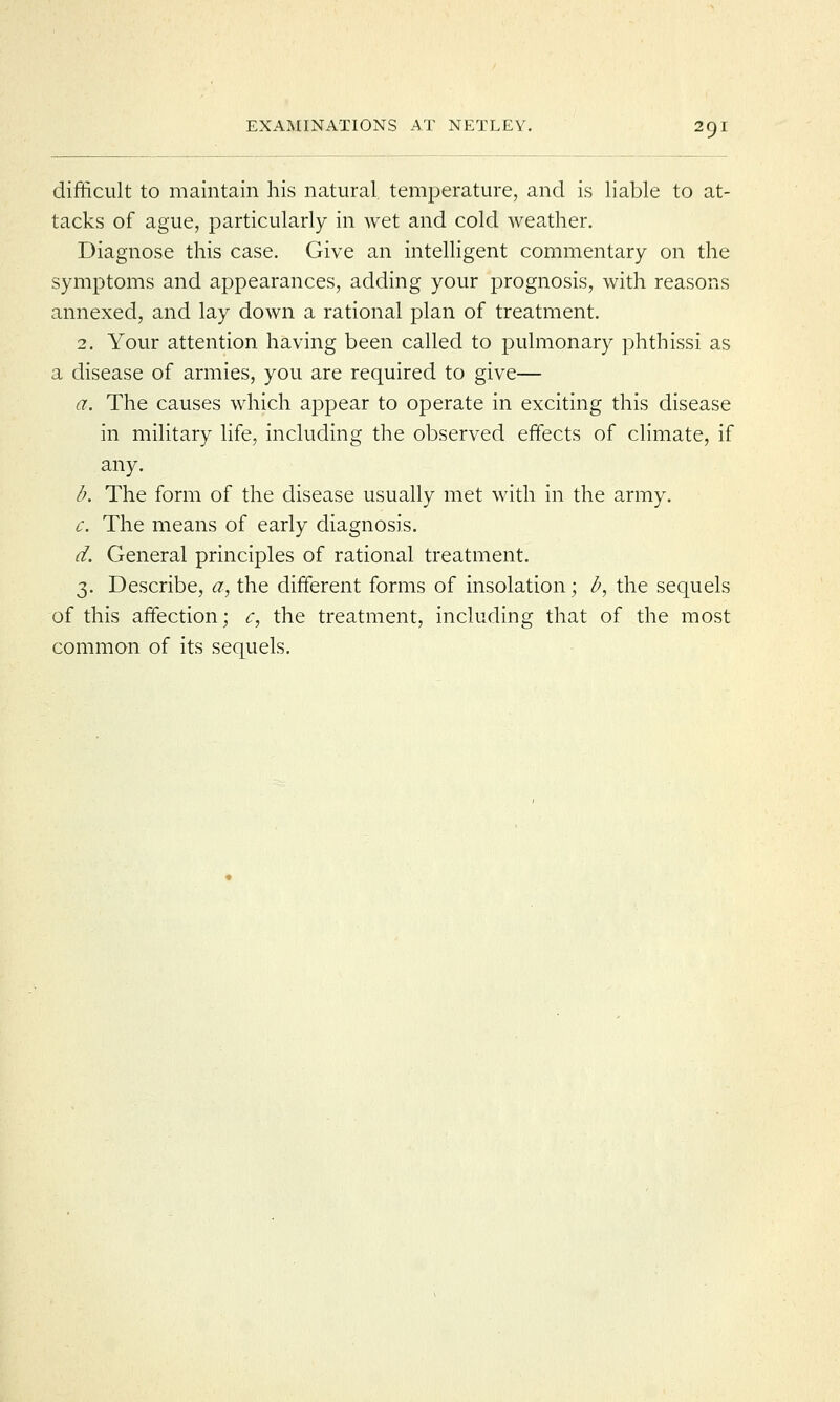 difficult to maintain his natural temperature, and is liable to at- tacks of ague, particularly in wet and cold weather. Diagnose this case. Give an intelligent commentary on the symptoms and appearances, adding your prognosis, with reasons annexed, and lay down a rational plan of treatment. 2. Your attention having been called to pulmonary phthissi as a disease of armies, you are required to give— a. The causes which appear to operate in exciting this disease in military life, including the observed effects of climate, if any. b. The form of the disease usually met with in the army. c. The means of early diagnosis. d. General principles of rational treatment. 3. Describe, a, the different forms of insolation; b, the sequels of this affection; c, the treatment, including that of the most common of its sequels.