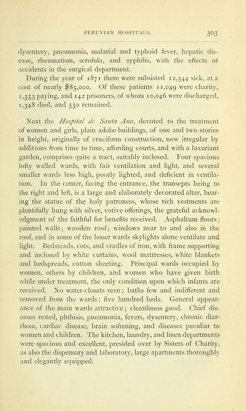 dysentery, pneumonia, malarial and typhoid fever, hepatic dis- ease, rheumatism, scrofula, and syphilis, with the effects of accidents in the surgical department. During the year of 1871 there were subsisted 12,544 sick, at a cost of nearly $85,000. Of these patients 11,049 were charity, 1,353 paying, and 142 prisoners, of whom 10,046 were discharged, 1,348 died, and 550 remained. Next the Hospital dc Santa Ana, devoted to the treatment of women and girls, plain adobe buildings, of one and two stories in height, originally of cruciform construction, now irregular by additions from time to time, affording courts, and with a luxuriant garden, comprises quite a tract, suitably inclosed. Four spacious lofty walled wards, with fair ventilation and light, and several smaller wards less high, poorly lighted, and deficient in ventila- tion. In the center, facing the entrance, the transepts being to the right and left, is a large and elaborately decorated altar, bear- ing the statue of the holy patroness, whose rich vestments are plentifully hung with silver, votive offerings, the grateful acknowl- edgment of the faithful for benefits received. Asphaltum floors; painted walls; wooden roof; windows near to and also in the roof, and in some of the lesser wards skylights alone ventilate and light. Bedsteads, cots, and cradles of iron, with frame supporting and inclosed by white curtains, wool mattresses, white blankets and bedspreads, cotton sheeting. Principal wards occupied by women, others by children, and women who have given birth while under treatment, the only condition upon which infants are received. No water-closets seen; baths few and indifferent and removed from the wards; five hundred beds. General appear- ance of the main wards attractive; cleanliness good. Chief dis- eases noted, phthisis, pneumonia, fevers, dysentery, chronic diar- rhoea, cardiac disease, brain softening, and diseases peculiar to women and children. The kitchen, laundry, and linen departments were spacious and excellent, presided over by Sisters of Charity, as also the dispensary and laboratory, large apartments thoroughly and elegantly equipped.