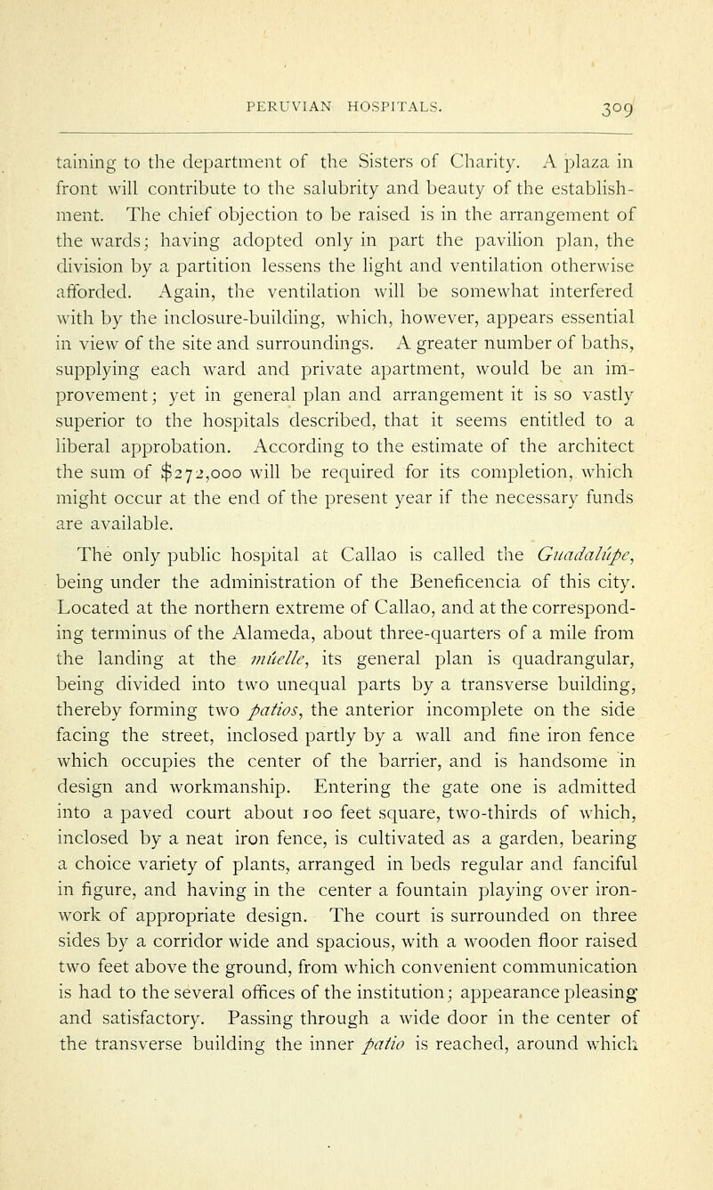 3°9 taming to the department of the Sisters of Charity. A plaza in front will contribute to the salubrity and beauty of the establish- ment. The chief objection to be raised is in the arrangement of the wards; having adopted only in part the pavilion plan, the division by a partition lessens the light and ventilation otherwise afforded. Again, the ventilation will be somewhat interfered with by the inclosure-building, which, however, appears essential in view of the site and surroundings. A greater number of baths, supplying each ward and private apartment, would be an im- provement; yet in general plan and arrangement it is so vastly superior to the hospitals described, that it seems entitled to a liberal approbation. According to the estimate of the architect the sum of $272,000 will be required for its completion, which might occur at the end of the present year if the necessary funds are available. The only public hospital at Callao is called the Guadalupe, being under the administration of the Beneficencia of this city. Located at the northern extreme of Callao, and at the correspond- ing terminus of the Alameda, about three-quarters of a mile from the landing at the muelle, its general plan is quadrangular, being divided into two unequal parts by a transverse building, thereby forming two patios, the anterior incomplete on the side facing the street, inclosed partly by a wall and fine iron fence which occupies the center of the barrier, and is handsome in design and workmanship. Entering the gate one is admitted into a paved court about 100 feet square, two-thirds of which, inclosed by a neat iron fence, is cultivated as a garden, bearing a choice variety of plants, arranged in beds regular and fanciful in figure, and having in the center a fountain playing over iron- work of appropriate design. The court is surrounded on three sides by a corridor wide and spacious, with a wooden floor raised two feet above the ground, from which convenient communication is had to the several offices of the institution; appearance pleasing and satisfactory. Passing through a wide door in the center of the transverse building the inner patio is reached, around which