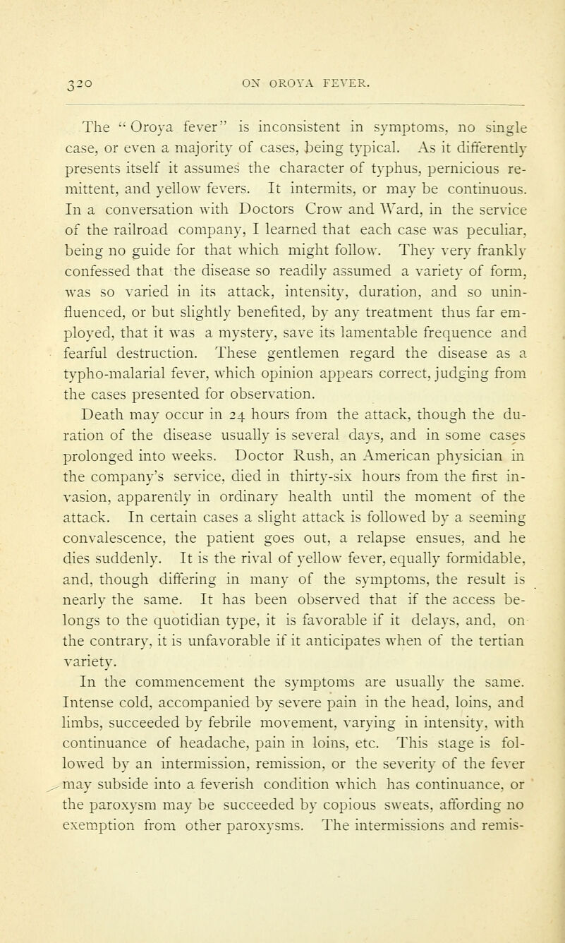 The ''Oroya fever is inconsistent in symptoms, no single case, or even a majority of cases, being typical. As it differently presents itself it assumes the character of typhus, pernicious re- mittent, and yellow fevers. It intermits, or may be continuous. In a conversation with Doctors Crow and Ward, in the service of the railroad company, I learned that each case was peculiar, being no guide for that which might follow. They very frankly confessed that the disease so readily assumed a variety of form, was so varied in its attack, intensity, duration, and so unin- fluenced, or but slightly benefited, by any treatment thus far em- ployed, that it was a mystery, save its lamentable frequence and fearful destruction. These gentlemen regard the disease as a typho-malarial fever, which opinion appears correct, judging from the cases presented for observation. Death may occur in 24 hours from the attack, though the du- ration of the disease usually is several days, and in some cases prolonged into weeks. Doctor Rush, an American physician in the company's service, died in thirty-six hours from the first in- vasion, apparently in ordinary health until the moment of the attack. In certain cases a slight attack is followed by a seeming convalescence, the patient goes out, a relapse ensues, and he dies suddenly. It is the rival of yellow fever, equally formidable, and, though differing in many of the symptoms, the result is nearly the same. It has been observed that if the access be- longs to the quotidian type, it is favorable if it delays, and, on the contrary, it is unfavorable if it anticipates when of the tertian variety. In the commencement the symptoms are usually the same. Intense cold, accompanied by severe pain in the head, loins, and limbs, succeeded by febrile movement, varying in intensity, with continuance of headache, pain in loins, etc. This stage is fol- lowed by an intermission, remission, or the severity of the fever may subside into a feverish condition which has continuance, or the paroxysm may be succeeded by copious sweats, affording no exemption from other paroxysms. The intermissions and remis-