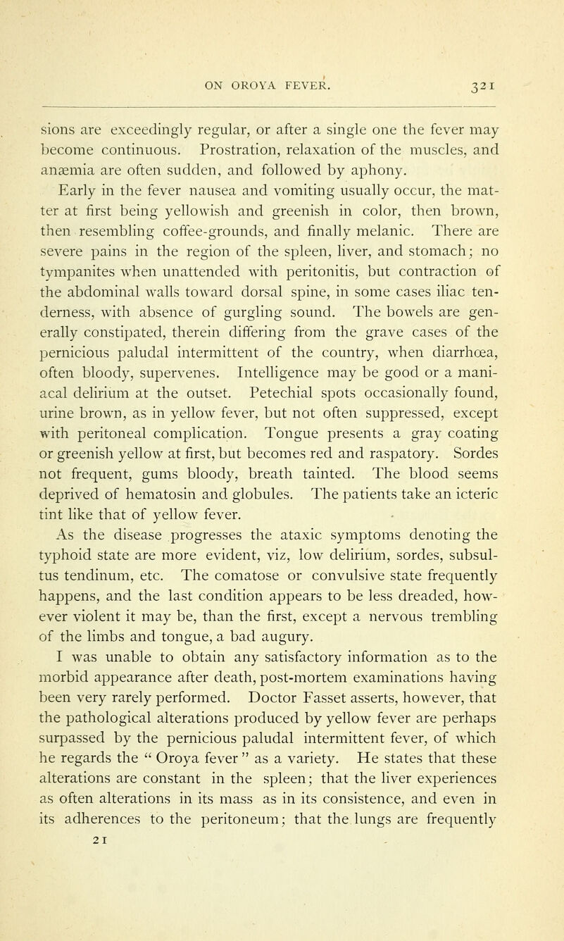 sions are exceedingly regular, or after a single one the fever may become continuous. Prostration, relaxation of the muscles, and anaemia are often sudden, and followed by aphony. Early in the fever nausea and vomiting usually occur, the mat- ter at first being yellowish and greenish in color, then brown, then resembling coffee-grounds, and finally melanic. There are severe pains in the region of the spleen, liver, and stomach; no tympanites when unattended with peritonitis, but contraction of the abdominal walls toward dorsal spine, in some cases iliac ten- derness, with absence of gurgling sound. The bowels are gen- erally constipated, therein differing from the grave cases of the pernicious paludal intermittent of the country, when diarrhoea, often bloody, supervenes. Intelligence may be good or a mani- acal delirium at the outset. Petechial spots occasionally found, urine brown, as in yellow fever, but not often suppressed, except with peritoneal complication. Tongue presents a gray coating or greenish yellow at first, but becomes red and raspatory. Sordes not frequent, gums bloody, breath tainted. The blood seems deprived of hematosin and globules. The patients take an icteric tint like that of yellow fever. As the disease progresses the ataxic symptoms denoting the typhoid state are more evident, viz, low delirium, sordes, subsul- tus tendinum, etc. The comatose or convulsive state frequently happens, and the last condition appears to be less dreaded, how- ever violent it may be, than the first, except a nervous trembling of the limbs and tongue, a bad augury. I was unable to obtain any satisfactory information as to the morbid appearance after death, post-mortem examinations having been very rarely performed. Doctor Fasset asserts, however, that the pathological alterations produced by yellow fever are perhaps surpassed by the pernicious paludal intermittent fever, of which he regards the  Oroya fever  as a variety. He states that these alterations are constant in the spleen; that the liver experiences as often alterations in its mass as in its consistence, and even in its adherences to the peritoneum; that the lungs are frequently 21