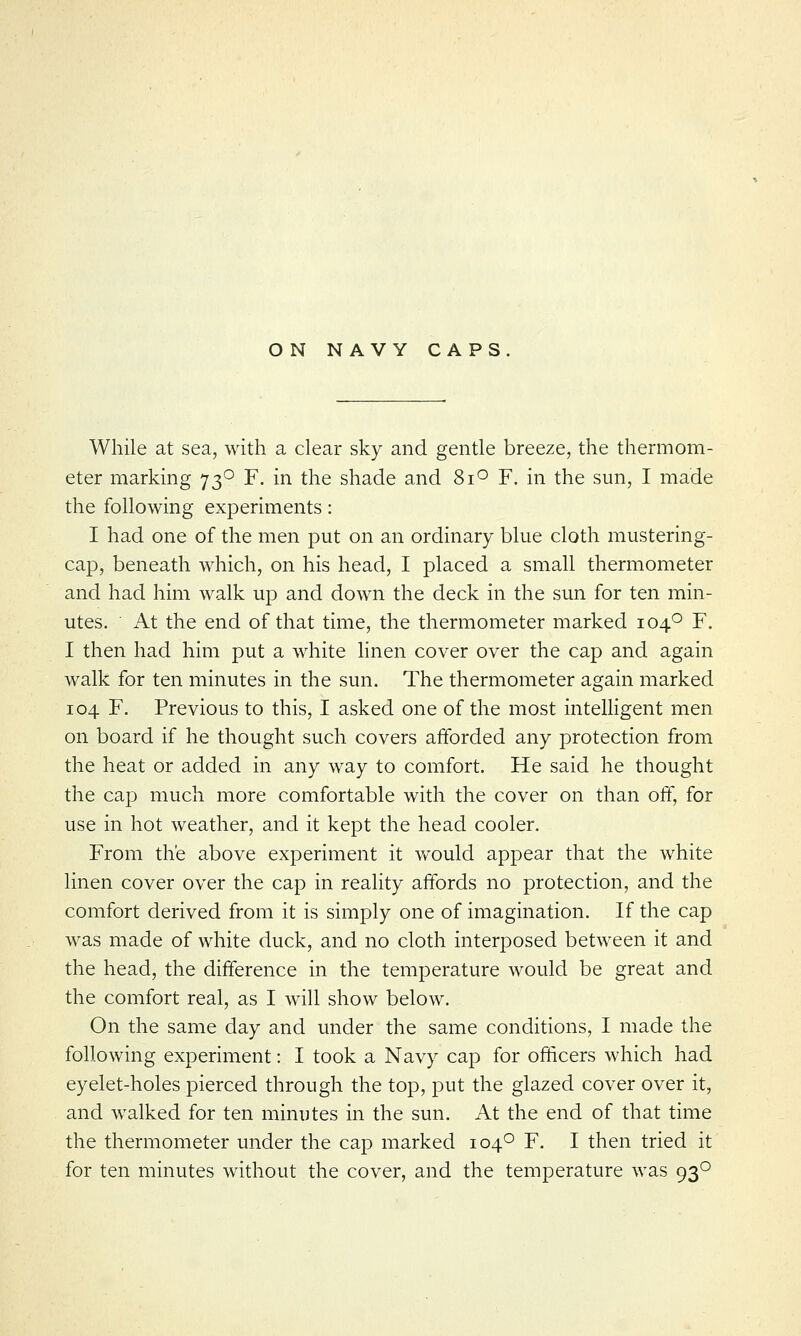 While at sea, with a clear sky and gentle breeze, the thermom- eter marking 730 F. in the shade and 8i° F. in the sun, I made the following experiments: I had one of the men put on an ordinary blue cloth mustering- cap, beneath which, on his head, I placed a small thermometer and had him walk up and down the deck in the sun for ten min- utes. At the end of that time, the thermometer marked 1040 F. I then had him put a white linen cover over the cap and again walk for ten minutes in the sun. The thermometer again marked 104 F. Previous to this, I asked one of the most intelligent men on board if he thought such covers afforded any protection from the heat or added in any way to comfort. He said he thought the cap much more comfortable with the cover on than off, for use in hot weather, and it kept the head cooler. From the above experiment it would appear that the white linen cover over the cap in reality affords no protection, and the comfort derived from it is simply one of imagination. If the cap was made of white duck, and no cloth interposed between it and the head, the difference in the temperature would be great and the comfort real, as I will show below. On the same day and under the same conditions, I made the following experiment: I took a Navy cap for officers which had eyelet-holes pierced through the top, put the glazed cover over it, and walked for ten minutes in the sun. At the end of that time the thermometer under the cap marked 1040 F. I then tried it for ten minutes without the cover, and the temperature was 930