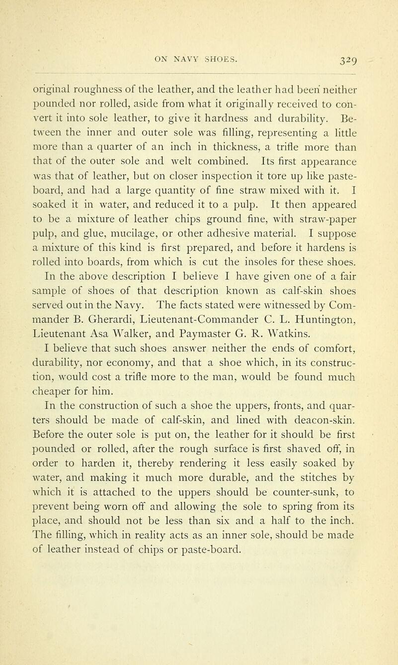 original roughness of the leather, and the leather had been neither pounded nor rolled, aside from what it originally received to con- vert it into sole leather, to give it hardness and durability. Be- tween the inner and outer sole was filling, representing a little more than a quarter of an inch in thickness, a trifle more than that of the outer sole and welt combined. Its first appearance was that of leather, but on closer inspection it tore up like paste- board, and had a large quantity of fine straw mixed with it. I soaked it in water, and reduced it to a pulp. It then appeared to be a mixture of leather chips ground fine, with straw-paper pulp, and glue, mucilage, or other adhesive material. I suppose a mixture of this kind is first prepared, and before it hardens is rolled into boards, from which is cut the insoles for these shoes. In the above description I believe I have given one of a fair sample of shoes of that description known as calf-skin shoes served out in the Navy. The facts stated were witnessed by Com- mander B. Gherardi, Lieutenant-Commander C. L. Huntington, Lieutenant Asa Walker, and Paymaster G. R. Watkins. I believe that such shoes answer neither the ends of comfort, durability, nor economy, and that a shoe which, in its construc- tion, would cost a trifle more to the man, would be found much cheaper for him. In the construction of such a shoe the uppers, fronts, and quar- ters should be made of calf-skin, and lined with deacon-skin. Before the outer sole is put on, the leather for it should be first pounded or rolled, after the rough surface is first shaved off, in order to harden it, thereby rendering it less easily soaked by water, and making it much more durable, and the stitches by which it is attached to the uppers should be counter-sunk, to prevent being worn off and allowing (the sole to spring from its place, and should not be less than six and a half to the inch. The filling, which in reality acts as an inner sole, should be made of leather instead of chips or paste-board.