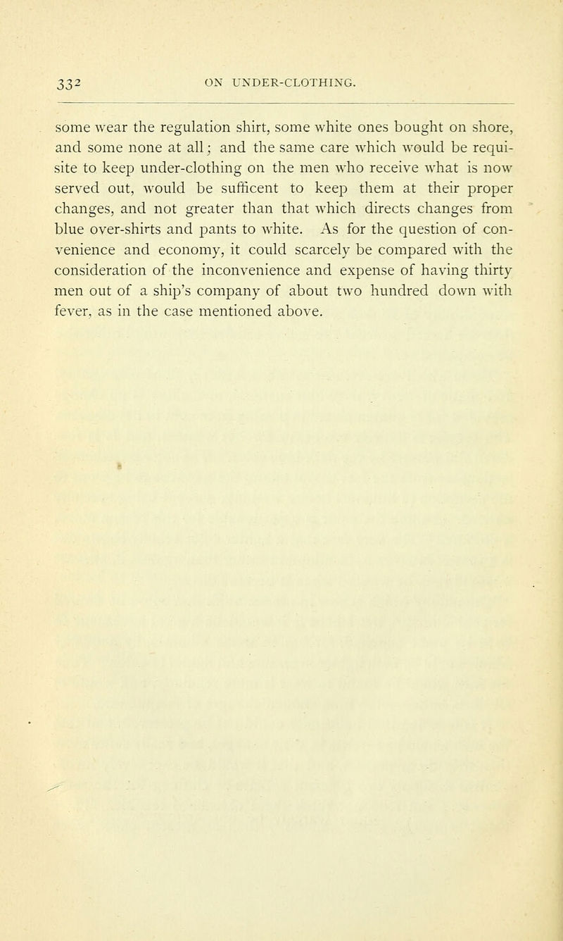 some wear the regulation shirt, some white ones bought on shore, and some none at all; and the same care which would be requi- site to keep under-clothing on the men who receive what is now served out, would be sufficent to keep them at their proper changes, and not greater than that which directs changes from blue over-shirts and pants to white. As for the question of con- venience and economy, it could scarcely be compared with the consideration of the inconvenience and expense of having thirty men out of a ship's company of about two hundred down with fever, as in the case mentioned above.