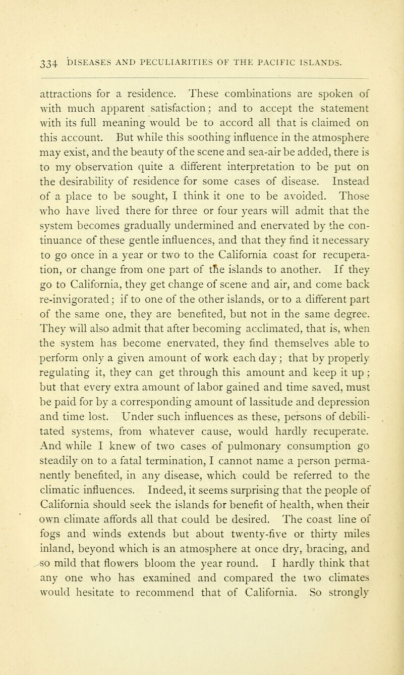 attractions for a residence. These combinations are spoken of with much apparent satisfaction; and to accept the statement with its full meaning would be to accord all that is claimed on this account. But while this soothing influence in the atmosphere may exist, and the beauty of the scene and sea-air be added, there is to my observation quite a different interpretation to be put on the desirability of residence for some cases of disease. Instead of a place to be sought, I think it one to be avoided. Those who have lived there for three or four years will admit that the system becomes gradually undermined and enervated by the con- tinuance of these gentle influences, and that they find it necessary to go once in a year or two to the California coast for recupera- tion, or change from one part of tne islands to another. If they go to California, they get change of scene and air, and come back re-invigorated; if to one of the other islands, or to a different part of the same one, they are benefited, but not in the same degree. They will also admit that after becoming acclimated, that is, when the system has become enervated, they find themselves able to perform only a given amount of work each day; that by properly regulating it, they can get through this amount and keep it up; but that every extra amount of labor gained and time saved, must be paid for by a corresponding amount of lassitude and depression and time lost. Under such influences as these, persons of debili- tated systems, from whatever cause, would hardly recuperate. And while I knew of two cases of pulmonary consumption go steadily on to a fatal termination, I cannot name a person perma- nently benefited, in any disease, which could be referred to the climatic influences. Indeed, it seems surprising that the people of California should seek the islands for benefit of health, when their own climate affords all that could be desired. The coast line of fogs and winds extends but about twenty-five or thirty miles inland, beyond which is an atmosphere at once dry, bracing, and /SO mild that flowers bloom the year round. I hardly think that any one who has examined and compared the two climates would hesitate to recommend that of California. So strongly