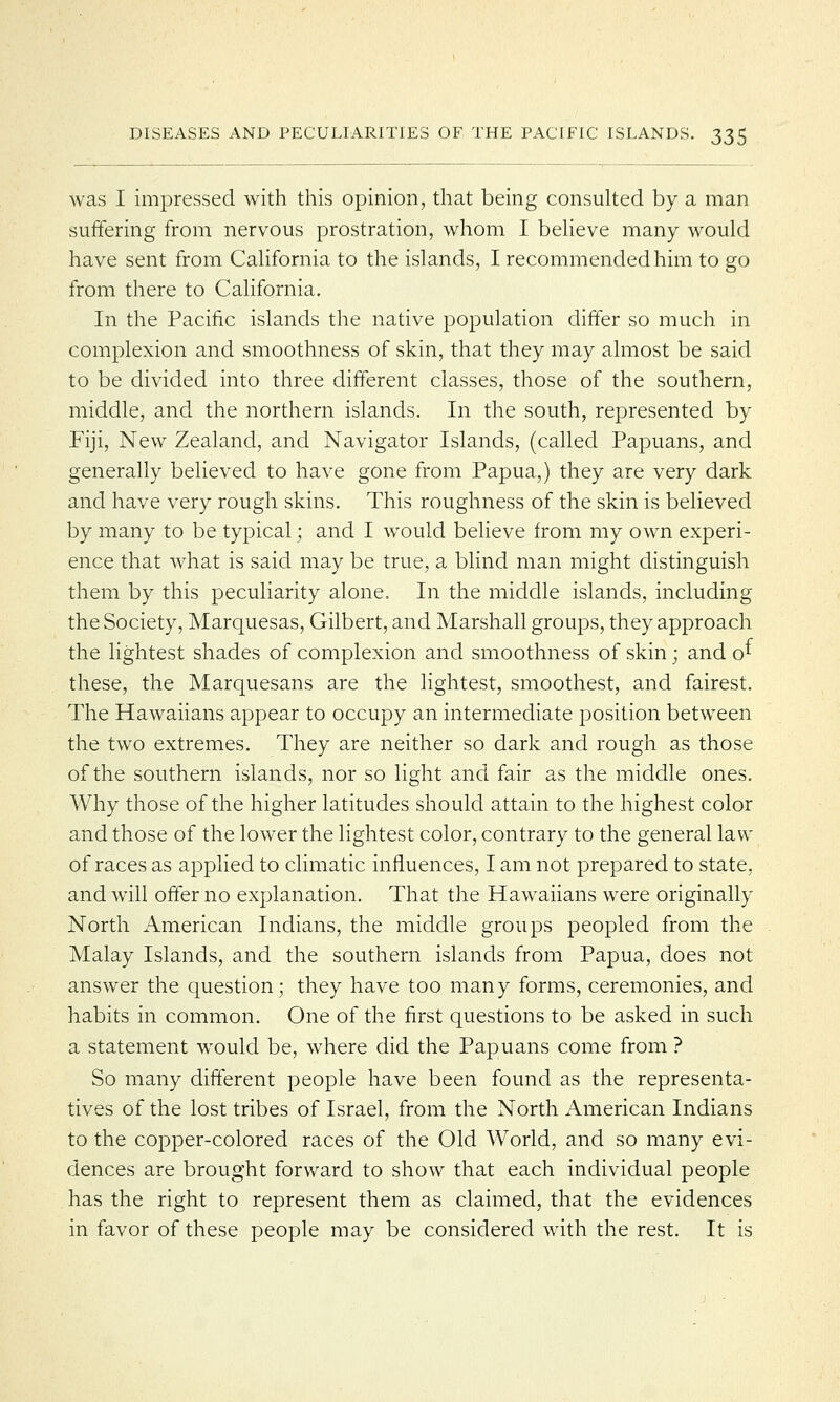 was I impressed with this opinion, that being consulted by a man suffering from nervous prostration, whom I believe many would have sent from California to the islands, I recommended him to go from there to California. In the Pacific islands the native population differ so much in complexion and smoothness of skin, that they may almost be said to be divided into three different classes, those of the southern, middle, and the northern islands. In the south, represented by Fiji, New Zealand, and Navigator Islands, (called Papuans, and generally believed to have gone from Papua,) they are very dark and have very rough skins. This roughness of the skin is believed by many to be typical; and I would believe from my own experi- ence that what is said may be true, a blind man might distinguish them by this peculiarity alone. In the middle islands, including the Society, Marquesas, Gilbert, and Marshall groups, they approach the lightest shades of complexion and smoothness of skin; and o^ these, the Marquesans are the lightest, smoothest, and fairest. The Hawaiians appear to occupy an intermediate position between the two extremes. They are neither so dark and rough as those of the southern islands, nor so light and fair as the middle ones. Why those of the higher latitudes should attain to the highest color and those of the lower the lightest color, contrary to the general lavv of races as applied to climatic influences, I am not prepared to state, and will offer no explanation. That the Hawaiians were originally North American Indians, the middle groups peopled from the Malay Islands, and the southern islands from Papua, does not answer the question; they have too many forms, ceremonies, and habits in common. One of the first questions to be asked in such a statement would be, where did the Papuans come from ? So many different people have been found as the representa- tives of the lost tribes of Israel, from the North American Indians to the copper-colored races of the Old World, and so many evi- dences are brought forward to show that each individual people has the right to represent them as claimed, that the evidences in favor of these people may be considered with the rest. It is