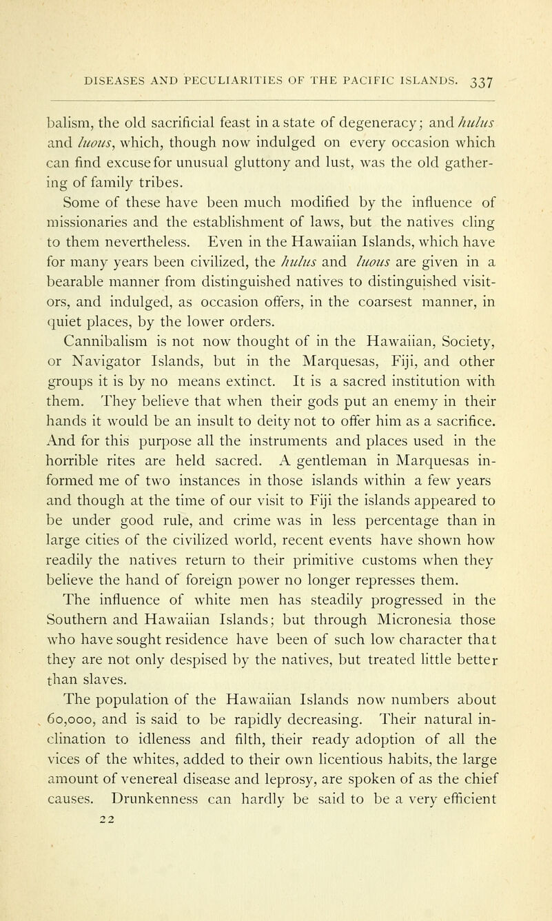 balism, the old sacrificial feast in a state of degeneracy; and hulus and luous, which, though now indulged on every occasion which can find excuse for unusual gluttony and lust, was the old gather- ing of family tribes. Some of these have been much modified by the influence of missionaries and the establishment of laws, but the natives cling to them nevertheless. Even in the Hawaiian Islands, which have for many years been civilized, the hulus and luous are given in a bearable manner from distinguished natives to distinguished visit- ors, and indulged, as occasion offers, in the coarsest manner, in quiet places, by the lower orders. Cannibalism is not now thought of in the Hawaiian, Society, or Navigator Islands, but in the Marquesas, Fiji, and other groups it is by no means extinct. It is a sacred institution with them. They believe that when their gods put an enemy in their hands it would be an insult to deity not to offer him as a sacrifice. And for this purpose all the instruments and places used in the horrible rites are held sacred. A gentleman in Marquesas in- formed me of two instances in those islands within a few years and though at the time of our visit to Fiji the islands appeared to be under good rule, and crime was in less percentage than in large cities of the civilized world, recent events have shown how readily the natives return to their primitive customs when they believe the hand of foreign power no longer represses them. The influence of white men has steadily progressed in the Southern and Hawaiian Islands; but through Micronesia those who have sought residence have been of such low character that they are not only despised by the natives, but treated little better than slaves. The population of the Hawaiian Islands now numbers about 60,000, and is said to be rapidly decreasing. Their natural in- clination to idleness and filth, their ready adoption of all the vices of the whites, added to their own licentious habits, the large amount of venereal disease and leprosy, are spoken of as the chief causes. Drunkenness can hardly be said to be a very efficient 22