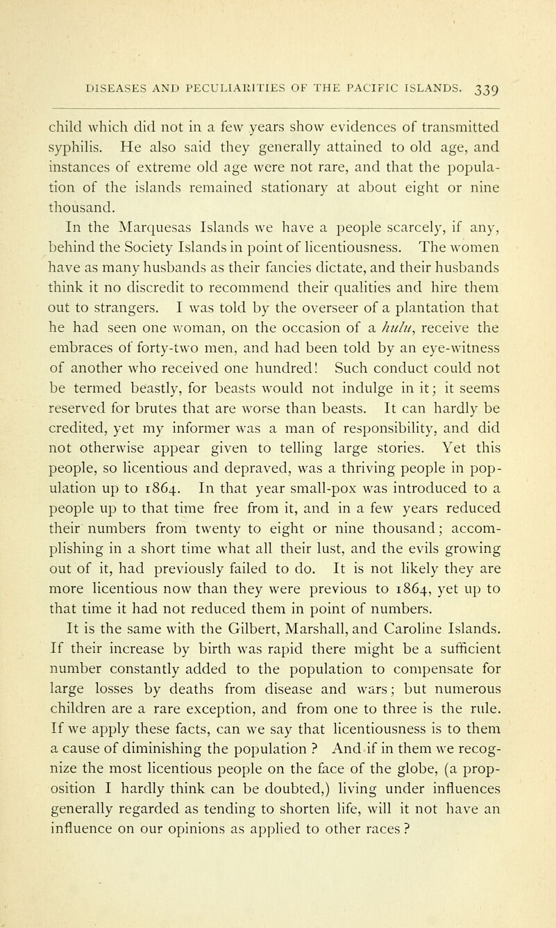 child which did not in a few years show evidences of transmitted syphilis. He also said they generally attained to old age, and instances of extreme old age were not rare, and that the popula- tion of the islands remained stationary at about eight or nine thousand. In the Marquesas Islands we have a people scarcely, if any, behind the Society Islands in point of licentiousness. The women have as many husbands as their fancies dictate, and their husbands think it no discredit to recommend their qualities and hire them out to strangers. I was told by the overseer of a plantation that he had seen one woman, on the occasion of a hulu, receive the embraces of forty-two men, and had been told by an eye-witness of another who received one hundred! Such conduct could not be termed beastly, for beasts would not indulge in it; it seems reserved for brutes that are worse than beasts. It can hardly be credited, yet my informer was a man of responsibility, and did not otherwise appear given to telling large stories. Yet this people, so licentious and depraved, was a thriving people in pop- ulation up to 1864. In that year small-pox was introduced to a people up to that time free from it, and in a few years reduced their numbers from twenty to eight or nine thousand; accom- plishing in a short time what all their lust, and the evils growing out of it, had previously failed to do. It is not likely they are more licentious now than they were previous to 1864, yet up to that time it had not reduced them in point of numbers. It is the same with the Gilbert, Marshall, and Caroline Islands. If their increase by birth was rapid there might be a sufficient number constantly added to the population to compensate for large losses by deaths from disease and wars; but numerous children are a rare exception, and from one to three is the rule. If we apply these facts, can we say that licentiousness is to them a cause of diminishing the population ? And if in them we recog- nize the most licentious people on the face of the globe, (a prop- osition I hardly think can be doubted,) living under influences generally regarded as tending to shorten life, will it not have an influence on our opinions as applied to other races ?