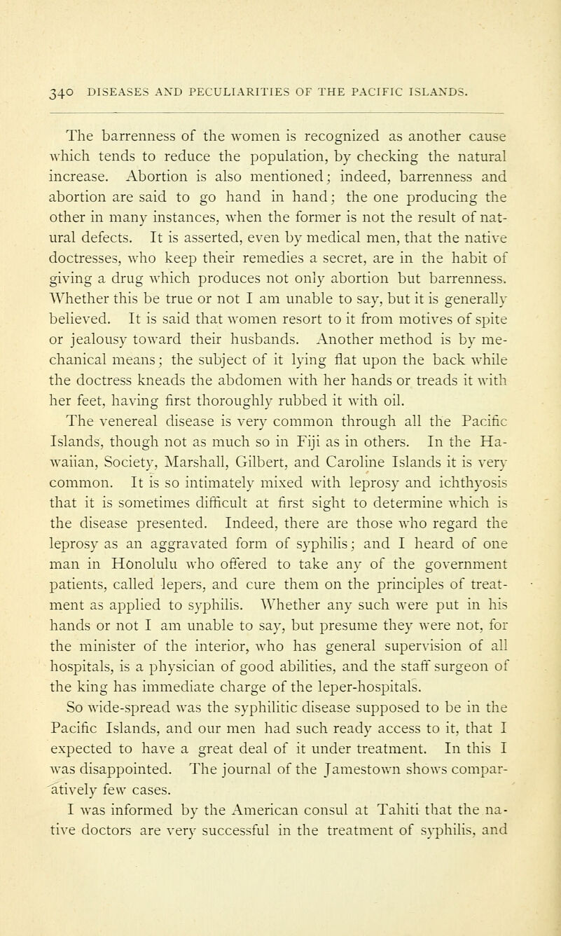 The barrenness of the women is recognized as another cause which tends to reduce the population, by checking the natural increase. Abortion is also mentioned; indeed, barrenness and abortion are said to go hand in hand; the one producing the other in many instances, when the former is not the result of nat- ural defects. It is asserted, even by medical men, that the native doctresses, who keep their remedies a secret, are in the habit of giving a drug which produces not only abortion but barrenness. Whether this be true or not I am unable to say, but it is generally believed. It is said that women resort to it from motives of spite or jealousy toward their husbands. Another method is by me- chanical means; the subject of it lying flat upon the back while the doctress kneads the abdomen with her hands or treads it with her feet, having first thoroughly rubbed it with oil. The venereal disease is very common through all the Pacific Islands, though not as much so in Fiji as in others. In the Ha- waiian, Society, Marshall, Gilbert, and Caroline Islands it is very common. It is so intimately mixed with leprosy and ichthyosis that it is sometimes difficult at first sight to determine which is the disease presented. Indeed, there are those who regard the leprosy as an aggravated form of syphilis; and I heard of one man in Honolulu who offered to take any of the government patients, called lepers, and cure them on the principles of treat- ment as applied to syphilis. Whether any such were put in his hands or not I am unable to say, but presume they were not, for the minister of the interior, who has general supervision of all hospitals, is a physician of good abilities, and the staff surgeon of the king has immediate charge of the leper-hospitals. So wide-spread was the syphilitic disease supposed to be in the Pacific Islands, and our men had such ready access to it, that I expected to have a great deal of it under treatment. In this I was disappointed. The journal of the Jamestown shows compar- atively few cases. I was informed by the American consul at Tahiti that the na- tive doctors are very successful in the treatment of syphilis, and