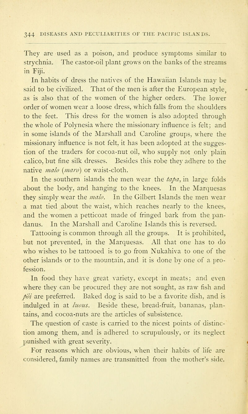 They are used as a poison, and produce symptoms similar to strychnia. The castor-oil plant grows on the banks of the streams in Fiji. In habits of dress the natives of the Hawaiian Islands may be said to be civilized. That of the men is after the European style, as is also that of the women of the higher orders. The lower order of women wear a loose dress, which falls from the shoulders to the feet. This dress for the women is also adopted through the whole of Polynesia where the missionary influence is felt; and in some islands of the Marshall and Caroline groups, where the missionary influence is not felt, it has been adopted at the sugges- tion of the traders for cocoa-nut oil, who supply not only plain calico, but fine silk dresses. Besides this robe they adhere to the native malo (maro) or waist-cloth. In the southern islands the men wear the tapa, in large folds about the body, and hanging to the knees. In the Marquesas they simply wear the malo. In the Gilbert Islands the men wear a mat tied about the waist, which reaches nearly to the knees, and the women a petticoat made of fringed bark from the pan- danus. In the Marshall and Caroline Islands this is reversed. Tattooing is common through all the groups. It is prohibited, but not prevented, in the Marquesas. All that one has to do who wishes to be tattooed is to go from Nukahiva to one of the other islands or to the mountain, and it is done by one of a pro- fession. In food they have great variety, except in meats; and even where they can be procured they are not sought, as raw fish and p'oi are preferred. Baked dog is said to be a favorite dish, and is indulged in at luous. Beside these, bread-fruit, bananas, plan- tains, and cocoa-nuts are the articles of subsistence. The question of caste is carried to the nicest points of distinc- tion among them, and is adhered to scrupulously, or its neglect punished with great severity. For reasons which are obvious, when their habits of life are considered, family names are transmitted from the mother's side.