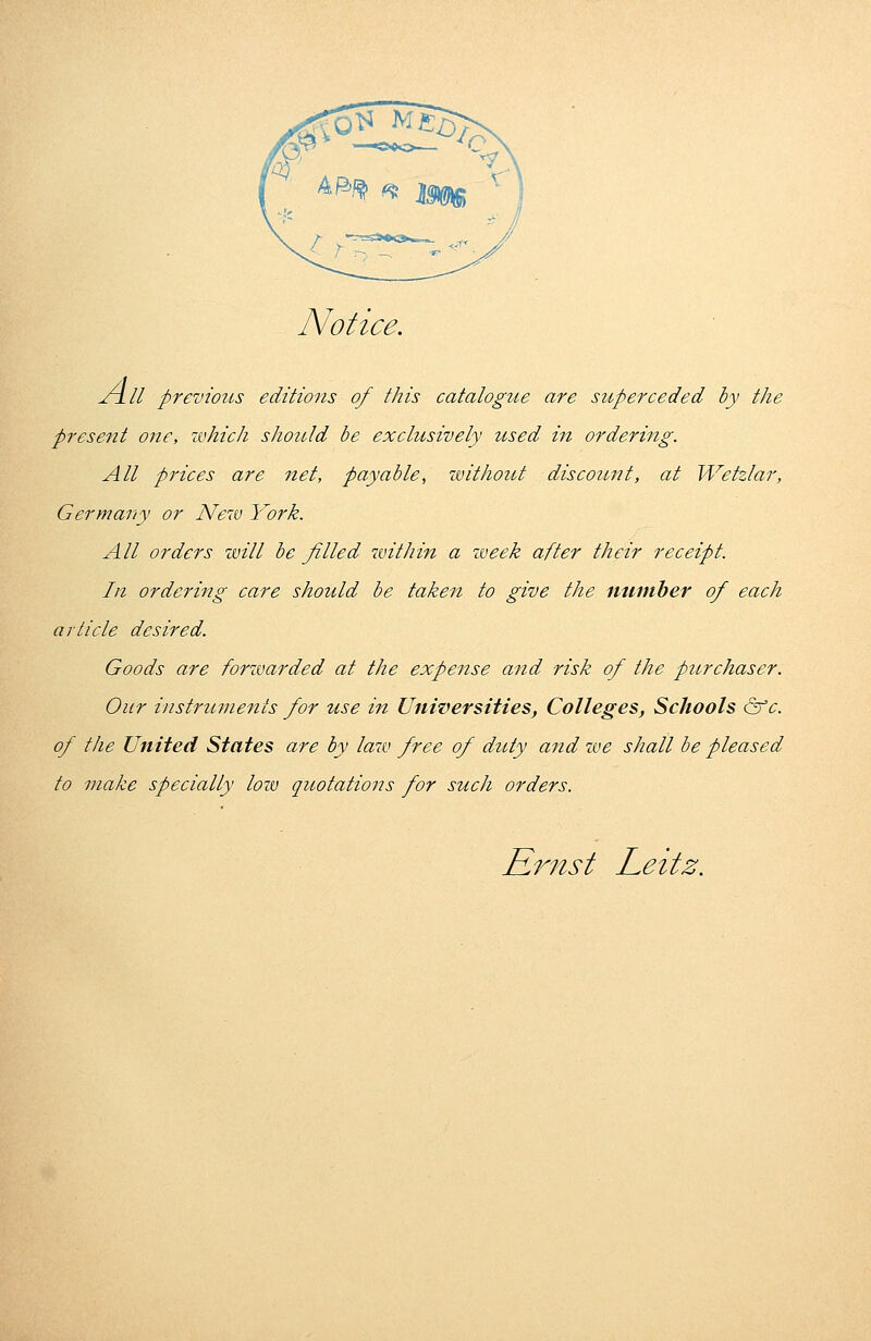 Notice. All previous editions of this catalogue are superceded by the present one, which should be exclusively used in ordering. All prices are net, payable, without discount, at Wetzlar, Germany or New York. All orders will be filled within a week after their receipt. In ordering care should be taken to give the number of each article desired. Goods are forwarded at the expense and risk of the purchaser. Our instruments for use in Universities, Colleges, Schools &c. of the United States are by law free of duty and we shall be pleased to make specially low quotations for such orders. Ernst Leitz.