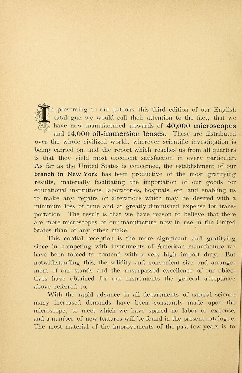 yWpn presenting to our patrons this third edition of our English gW? catalogue we would call their attention to the fact, that we have now manufactured upwards of 40,000 microscopes and 14,000 oil-immersion lenses. These are distributed over the whole civilized world, wherever scientific investigation is being carried on, and the report which reaches us from all quarters is that they yield most excellent satisfaction in every particular. As far as the United States is concerned, the establishment of our branch in New York has been productive of the most gratifying results, materially facilitating the importation of our goods for educational institutions, laboratories, hospitals, etc. and enabling us to make any repairs or alterations which may be desired with a minimum loss of time and at greatly diminished expense for trans- portation. The result is that we have reason to believe that there are more microscopes of our manufacture now in use in the United States than of any other make. This cordial reception is the more significant and gratifying since in competing with instruments of American manufacture we have been forced to contend with a very high import duty. But notwithstanding this, the solidity and convenient size and arrange- ment of our stands and the unsurpassed excellence of our objec- tives have obtained for our instruments the general acceptance above referred to. With the rapid advance in all departments of natural science many increased demands have been constantly made upon the microscope, to meet which we have spared no labor or expense, and a number of new features will be found in the present catalogue. The most material of the improvements of the past few years is to