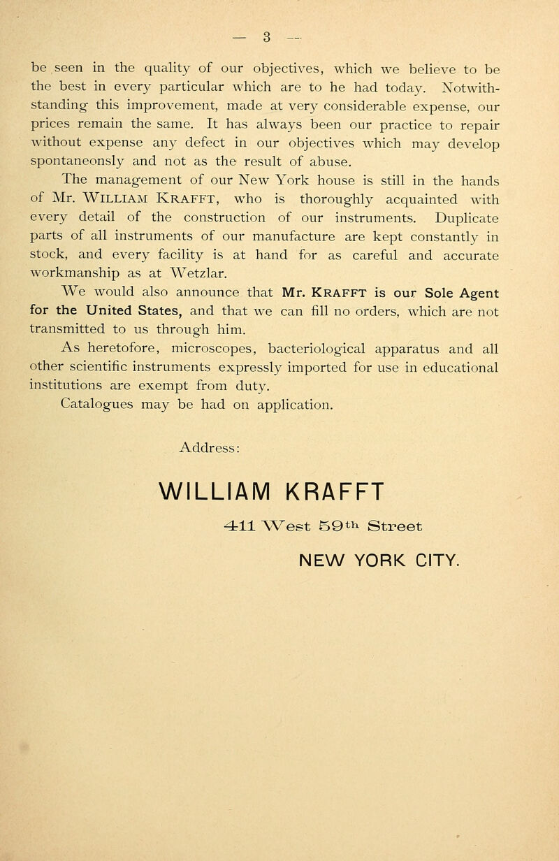 be.seen in the quality of our objectives, which we believe to be the best in every particular which are to he had today. Notwith- standing this improvement, made at very considerable expense, our prices remain the same. It has always been our practice to repair without expense any defect in our objectives which may develop spontaneonsly and not as the result of abuse. The management of our New York house is still in the hands of Mr. William Krafft, who is thoroughly acquainted with every detail of the construction of our instruments. Duplicate parts of all instruments of our manufacture are kept constantly in stock, and every facility is at hand for as careful and accurate workmanship as at Wetzlar. We would also announce that Mr. Krafft is our Sole Agent for the United States, and that we can fill no orders, which are not transmitted to us through him. As heretofore, microscopes, bacteriological apparatus and all other scientific instruments expressly imported for use in educational institutions are exempt from duty. Catalogues may be had on application. Address: WILLIAM KRAFFT 411 West 59 th Street NEW YORK CITY.