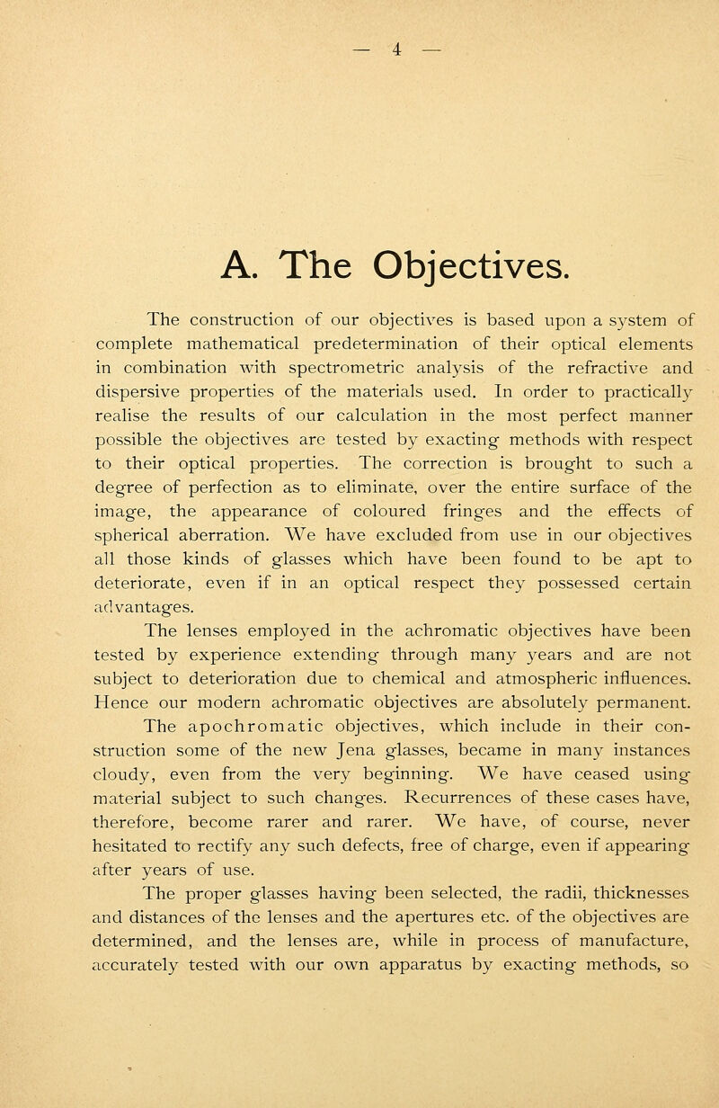 A. The Objectives. The construction of our objectives is based upon a system of complete mathematical predetermination of their optical elements in combination with spectrometric analysis of the refractive and dispersive properties of the materials used. In order to practically realise the results of our calculation in the most perfect manner possible the objectives are tested by exacting methods with respect to their optical properties. The correction is brought to such a degree of perfection as to eliminate, over the entire surface of the image, the appearance of coloured fringes and the effects of spherical aberration. We have excluded from use in our objectives all those kinds of glasses which have been found to be apt to deteriorate, even if in an optical respect they possessed certain advantages. The lenses employed in the achromatic objectives have been tested by experience extending through many years and are not subject to deterioration due to chemical and atmospheric influences. Hence our modern achromatic objectives are absolutely permanent. The apochromatic objectives, which include in their con- struction some of the new Jena glasses, became in many instances cloudy, even from the very beginning. We have ceased using material subject to such changes. Recurrences of these cases have, therefore, become rarer and rarer. We have, of course, never hesitated to rectify any such defects, free of charge, even if appearing after years of use. The proper glasses having been selected, the radii, thicknesses and distances of the lenses and the apertures etc. of the objectives are determined, and the lenses are, while in process of manufacture, accurately tested with our own apparatus by exacting methods, so