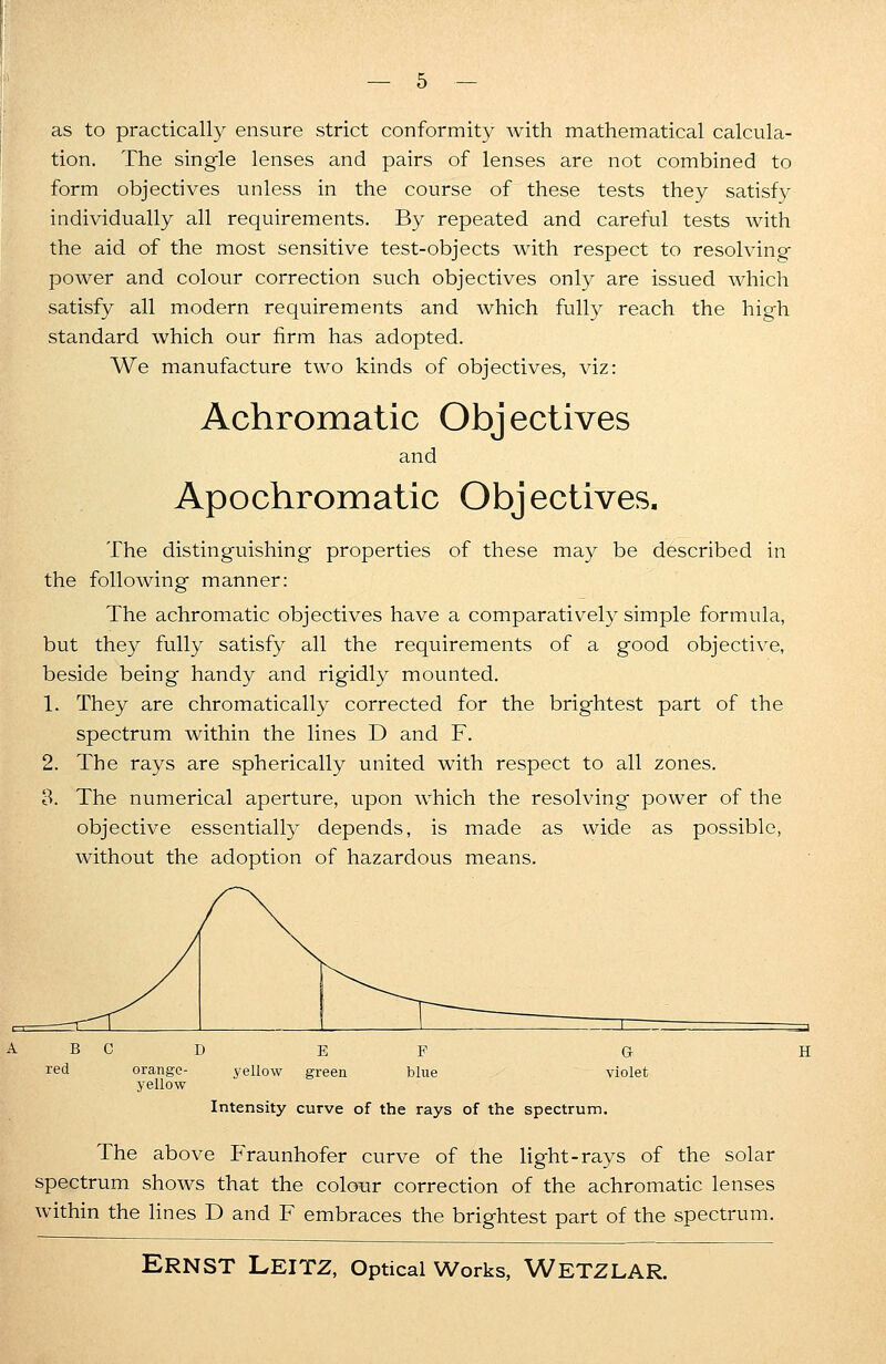 as to practically ensure strict conformity with mathematical calcula- tion. The single lenses and pairs of lenses are not combined to form objectives unless in the course of these tests they satisfy individually all requirements. By repeated and careful tests with the aid of the most sensitive test-objects with respect to resolving power and colour correction such objectives only are issued which satisfy all modern requirements and which fully reach the high standard which our firm has adopted. We manufacture two kinds of objectives, viz: Achromatic Objectives and Apochromatic Objectives. The distinguishing properties of these may be described in the following manner: The achromatic objectives have a comparatively simple formula, but they fully satisfy all the requirements of a good objective, beside being handy and rigidly mounted. 1. They are chromatically corrected for the brightest part of the spectrum within the lines D and F. 2. The rays are spherically united with respect to all zones. 3. The numerical aperture, upon which the resolving power of the objective essentially depends, is made as wide as possible, without the adoption of hazardous means. orange- yellow yellow green Intensity curve of the rays of the spectrum. The above Fraunhofer curve of the light-rays of the solar spectrum shows that the colour correction of the achromatic lenses within the lines D and F embraces the brightest part of the spectrum.