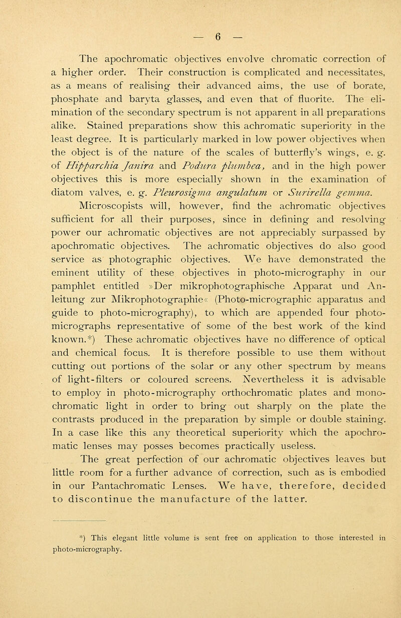 The apochromatic objectives envolve chromatic correction of a higher order. Their construction is complicated and necessitates, as a means of realising their advanced aims, the use of borate, phosphate and baryta glasses, and even that of fluorite. The eli- mination of the secondary spectrum is not apparent in all preparations alike. Stained preparations show this achromatic superiority in the least degree. It is particularly marked in low power objectives when the object is of the nature of the scales of butterfly's wings, e. g. of Hipparchia Janira and Podura phnnbea, and in the high power objectives this is more especially shown in the examination of diatom valves, e. g. Pleurosigma angulatum or Surirella gemma. Microscopists will, however, find the achromatic objectives sufficient for all their purposes, since in defining and resolving power our achromatic objectives are not appreciably surpassed by apochromatic objectives. The achromatic objectives do also good service as photographic objectives. We have demonstrated the eminent utility of these objectives in photo-micrography in our pamphlet entitled »Der mikrophotographische Apparat und An- leitung zur Mikrophotographie« (Photo-micrographic apparatus and guide to photo-micrography), to which are appended four photo- micrographs representative of some of the best work of the kind known.*) These achromatic objectives have no difference of optical and chemical focus. It is therefore possible to use them without cutting out portions of the solar or any other spectrum by means of light-filters or coloured screens. Nevertheless it is advisable to employ in photo - micrography orthochromatic plates and mono- chromatic light in order to bring out sharply on the plate the contrasts produced in the preparation by simple or double staining. In a case like this any theoretical superiority which the apochro- matic lenses may posses becomes practically useless. The great perfection of our achromatic objectives leaves but little room for a further advance of correction, such as is embodied in our Pantachromatic Tenses. We have, therefore, decided to discontinue the manufacture of the latter. *) This elegant little volume is sent free on application to those interested in photo-micrography.