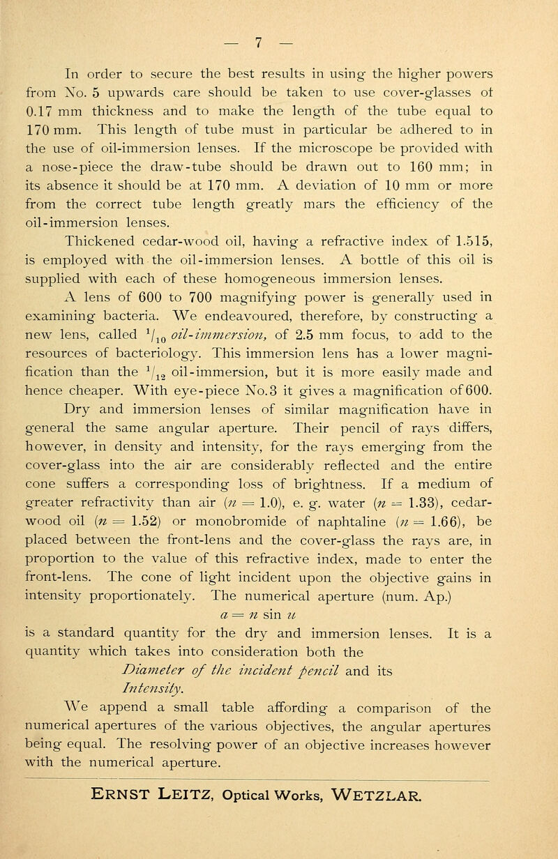 In order to secure the best results in using- the higher powers from No. 5 upwards care should be taken to use cover-glasses ot 0.17 mm thickness and to make the length of the tube equal to 170 mm. This length of tube must in particular be adhered to in the use of oil-immersion lenses. If the microscope be provided with a nose-piece the draw-tube should be drawn out to 160 mm; in its absence it should be at 170 mm. A deviation of 10 mm or more from the correct tube length greatly mars the efficiency of the oil-immersion lenses. Thickened cedar-wood oil, having a refractive index of 1.515, is employed with the oil-immersion lenses. A bottle of this oil is supplied with each of these homogeneous immersion lenses. A lens of 600 to 700 magnifying power is generally used in examining bacteria. We endeavoured, therefore, by constructing a new lens, called x/10 oil-immersion, of 2.5 mm focus, to add to the resources of bacteriology. This immersion lens has a lower magni- fication than the 1/12 oil-immersion, but it is more easily made and hence cheaper. With eye-piece No.3 it gives a magnification of 600. Dry and immersion lenses of similar magnification have in general the same angular aperture. Their pencil of rays differs, however, in density and intensity, for the rays emerging from the cover-glass into the air are considerably reflected and the entire cone suffers a corresponding loss of brightness. If a medium of greater refractivity than air (n = 1.0), e. g. water (n = 1.33), cedar- wood oil (n = 1.52) or monobromide of naphtaline [n — 1.66), be placed between the front-lens and the cover-glass the rays are, in proportion to the value of this refractive index, made to enter the front-lens. The cone of light incident upon the objective gains in intensity proportionately. The numerical aperture (num. Ap.) a= n sin u is a standard quantity for the dry and immersion lenses. It is a quantity which takes into consideration both the Diameter of the incident pencil and its Intensity. We append a small table affording a comparison of the numerical apertures of the various objectives, the angular apertures being equal. The resolving power of an objective increases however with the numerical aperture.