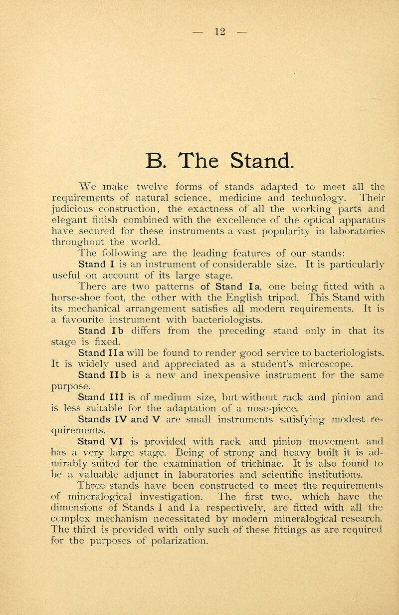 B. The Stand. We make twelve forms of stands adapted to meet all the requirements of natural science, medicine and technology. Their judicious construction, the exactness of all the working parts and elegant finish combined with the excellence of the optical apparatus have secured for these instruments a vast popularity in laboratories throughout the world. The following are the leading features of our stands: Stand I is an instrument of considerable size. It is particularly useful on account of its large stage. There are two patterns of Stand la, one being fitted with a horse-shoe foot, the other with the English tripod. This Stand with its mechanical arrangement satisfies all modern requirements. It is a favourite instrument with bacteriologists. Stand lb differs from the preceding stand only in that its stage is fixed. Stand II a will be found to render good service to bacteriologists. It is widely used and appreciated as a student's microscope. Stand lib is a new and inexpensive instrument for the same purpose. Stand III is of medium size, but without rack and pinion and is less suitable for the adaptation of a nose-piece. Stands IV and V are small instruments satisfying modest re- quirements. Stand VI is provided with rack and pinion movement and has a very large stage. Being of strong and heavy built it is ad- mirably suited for the examination of trichinae. It is also found to be a valuable adjunct in laboratories and scientific institutions. Three stands have been constructed to meet the requirements of mineralogical investigation. The first two, which have the dimensions of Stands I and la respectively, are fitted with all the ccmplex mechanism necessitated by modern mineralogical research. The third is provided with only such of these fittings as are required for the purposes of polarization.