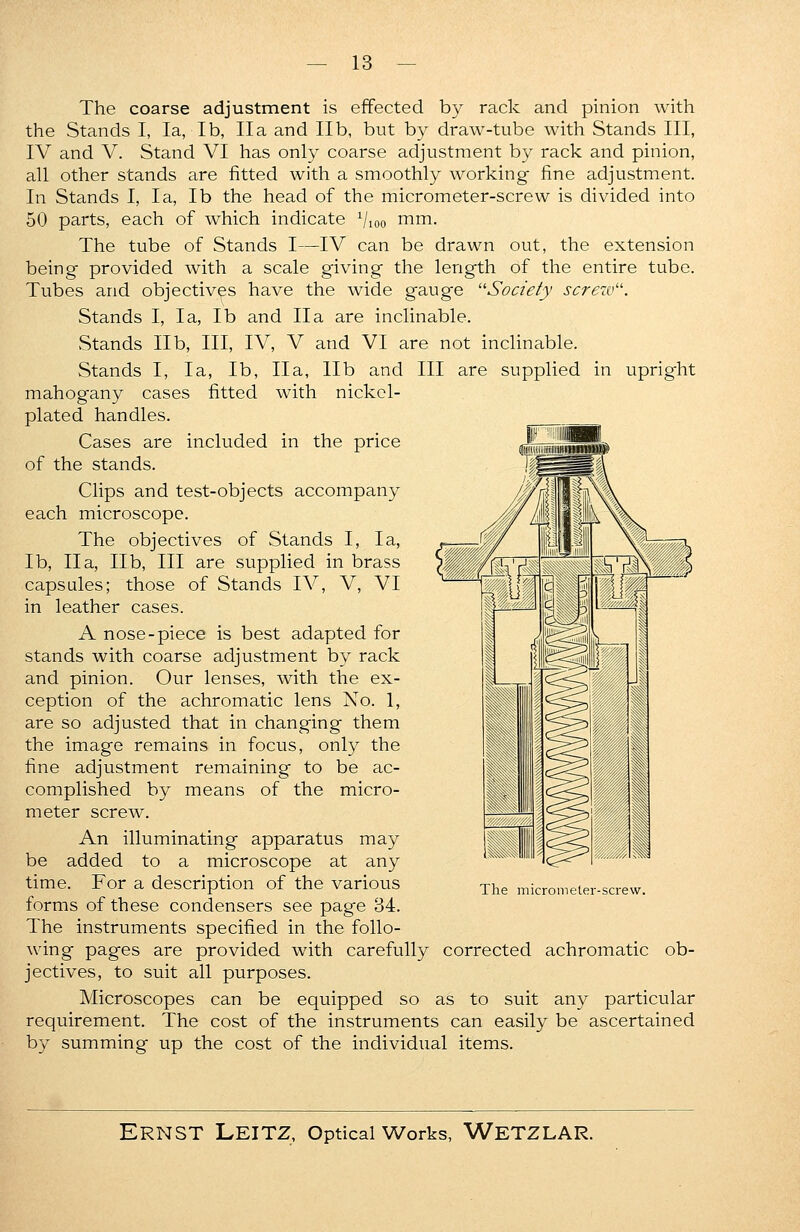 The coarse adjustment is effected by rack and pinion with the Stands I, la, lb, IIa and lib, but by draw-tube with Stands III, IV and V. Stand VI has only coarse adjustment by rack and pinion, all other stands are fitted with a smoothly working fine adjustment. In Stands I, la, lb the head of the micrometer-screw is divided into 50 parts, each of which indicate Vioo mm- The tube of Stands I—IV can be drawn out, the extension being provided with a scale giving the length of the entire tube. Tubes and objectives have the wide gaug'e Society screw. Stands I, la, lb and IIa are inclinable. Stands lib, III, IV, V and VI are not inclinable. Stands I, la, lb, Ila, lib and III are supplied in upright mahogany cases fitted with nickel- plated handles. Cases are included in the price of the stands. Clips and test-objects accompany each microscope. The objectives of Stands I, la, lb, Ila, lib, III are supplied in brass capsules; those of Stands IV, V, VI in leather cases. A nose-piece is best adapted for stands with coarse adjustment by rack and pinion. Our lenses, with the ex- ception of the achromatic lens No. 1, are so adjusted that in changing them the image remains in focus, only the fine adjustment remaining to be ac- complished by means of the micro- meter screw. An illuminating apparatus may be added to a microscope at any time. For a description of the various forms of these condensers see page 34. The instruments specified in the follo- wing pages are provided with carefully corrected achromatic ob- jectives, to suit all purposes. Microscopes can be equipped so as to suit any particular requirement. The cost of the instruments can easily be ascertained by summing up the cost of the individual items. The micrometer-screw.