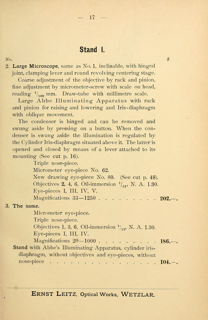 Stand I. No. $ 2. Large Microscope, same as No. 1, inclinable, with hinged joint, clamping lever and round revolving centering stage. Coarse adjustment of the objective by rack and pinion, fine adjustment by micrometer-screw with scale on head, reading 1/100 mm. Draw-tube with millimetre scale. Large Abbe Illuminating Apparatus with rack and pinion for raising and lowering and Iris - diaphragm with oblique movement. The condenser is hinged and can be removed and swung aside by pressing on a button. When the con- denser is swung aside the illumination is regulated by the Cylinder Iris-diaphragm situated above it. The latter is opened and closed by means of a lever attached to its mounting (See cut p. 16). Triple nose-piece. Micrometer eye-piece No. 62. New drawing eye-piece No. 80. (See cut p. 48). Objectives 2, 4, 6, Oil-immersion 1/i2, N. A. 1.30. Eye-pieces I, III, IV, V. Magnifications 33—1250 202. . 3. The same. Micrometer eye-piece. Triple nose-piece. Objectives 1, 3, 6, Oil-immersion 1jv2, N. A. 1.30. Eye-pieces I, III, IV. Magnifications 20—1000 186.—. Stand with Abbe's Illuminating Apparatus, cylinder iris- diaphragm, without objectives and eye-pieces, without nose-piece 104. — .