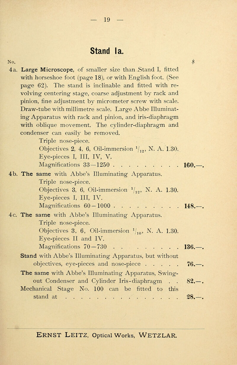 Stand la. No. $ 4a. Large Microscope, of smaller size than Stand I, fitted with horseshoe foot (page 18), or with English foot. (See page 62). The stand is inclinable and fitted with re- volving centering stage, coarse adjustment by rack and pinion, fine adjustment by micrometer screw with scale. Draw-tube with millimetre scale. Large Abbe Illuminat- ing Apparatus with rack and pinion, and iris-diaphragm with oblique movement. The cylinder-diaphragm and condenser can easily be removed. Triple nose-piece. Objectives 2, 4, 6, Oil-immersion 1/10, N. A. 1.30. Eye-pieces I, III, IV, V. Magnifications'33—1250 160.—. 4b. The same with Abbe's Illuminating Apparatus. Triple nose-piece. Objectives 3, 6, Oil-immersion 1/]2, N. A. 1.30. Eye-pieces I, III, IV. Magnifications 60-1000 148.—. 4 c. The same with Abbe's Illuminating Apparatus. Triple nose-piece. Objectives 3, 6, Oil-immersion 1ji0, N. A. 1.30. Eye-pieces II and IV. Magnifications 70 — 730 136.—. Stand with Abbe's Illuminating Apparatus, but without objectives, eye-pieces and nose-piece 76.—. The same with Abbe's Illuminating Apparatus, Swing- out Condenser and Cylinder Iris - diaphragm . . 82.—. Mechanical Stage No. 100 can be fitted to this stand at 28.—.