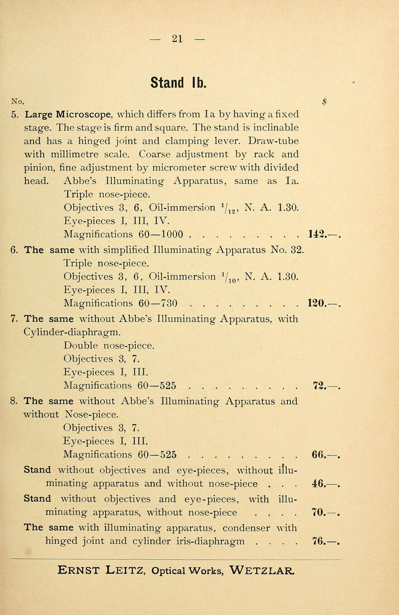 Stand lb. No. | 5. Large Microscope, which differs from la by having-a fixed stage. The stage is firm and square. The stand is inclinable and has a hinged joint and clamping lever. Draw-tube with millimetre scale. Coarse adjustment by rack and pinion, fine adjustment by micrometer screw with divided head. Abbe's Illuminating Apparatus, same as la. Triple nose-piece. Objectives 3, 6, Oil-immersion 1/12, N. A. 1.30. Eye-pieces I, III, IV. Magnifications 60—1000 . . . 142. 6. The same with simplified Illuminating Apparatus No. 32. Triple nose-piece. Objectives 3, 6, Oil-immersion 1j10, N. A. 1.30. Eye-pieces I, III, IV. Magnifications 60—730 120. 7. The same without Abbe's Illuminating Apparatus, with Cylinder-diaphragm. Double nose-piece. Objectives 3, 7. Eye-pieces I, III. Magnifications 60—525 72. 8. The same without Abbe's Illuminating Apparatus and without Nose-piece. Objectives 3, 7. Eye-pieces I, III. Magnifications 60—525 66. Stand without objectives and eye-pieces, without illu- minating apparatus and without nose-piece , . . 46. Stand without objectives and eye-pieces, with illu- minating apparatus, without nose-piece . , . . 70. The same with illuminating apparatus, condenser with hinged joint and cylinder iris-diaphragm .... 76.