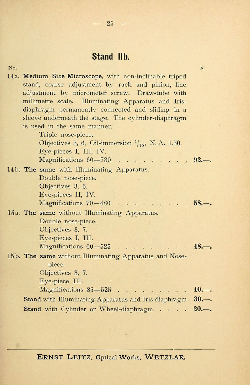 Stand lib. No. $ 14a. Medium Size Microscope, with non-inclinable tripod stand, coarse adjustment by rack and pinion, fine adjustment by micrometer screw. Draw-tube with millimetre scale. Illuminating Apparatus and Iris- diaphragm permanently connected and sliding in a sleeve underneath the stage. The cylinder-diaphragm is used in the same manner. Triple nose-piece. Objectives 3, 6, Oil-immersion 1/10, N. A. 1.30. Eye-pieces I, III, IV. Magnifications 60—730 92.—. 14b. The same with Illuminating Apparatus. Double nose-piece. Objectives 3, 6. Eye-pieces II, IV. Magnifications 70—480 58.—. 15 a. The same without Illuminating Apparatus. Double nose-piece. Objectives 3, 7. Eye-pieces I, III. Magnifications 60—525 48.—. 15b. The same without Illuminating Apparatus and Nose- piece. Objectives 3, 7. Eye-piece III. Magnifications 85—525 , . 40.—. Stand with Illuminating Apparatus and Iris-diaphragm 30.—. Stand with Cylinder or Wheel-diaphragm .... 20.—.