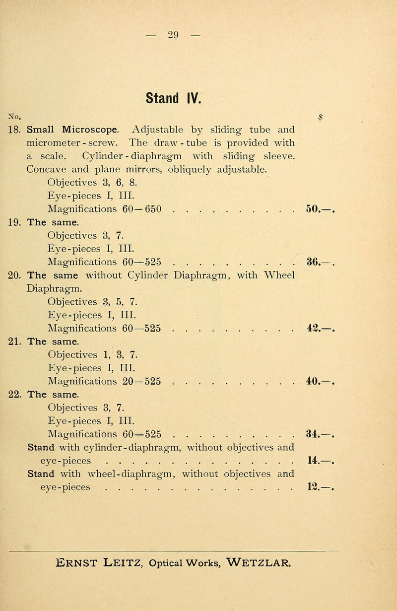 Stand IV. No. I 18. Small Microscope. Adjustable by sliding tube and micrometer - screw. The draw - tube is provided with a scale. Cylinder - diaphragm with sliding sleeve. Concave and plane mirrors, obliquely adjustable. Objectives 3, 6, 8. Eye-pieces I, III. Magnifications 60—650 50. 19. The same. Objectives 3, 7. Eye-pieces I, III. Magnifications 60—525 36. 20. The same without Cylinder Diaphragm, with Wheel Diaphragm. Objectives 3, 5, 7. Eye-pieces I, III. Magnifications 60—525 42. 21. The same. Objectives 1,3, 7. Eye-pieces I, III. Magnifications 20—525 40. 22. The same. Objectives 3, 7. Eye-pieces I, III. Magnifications 60—525 34. Stand with cylinder - diaphragm, without objectives and eye-pieces 14. Stand with wheel-diaphragm, without objectives and eye-pieces 12.