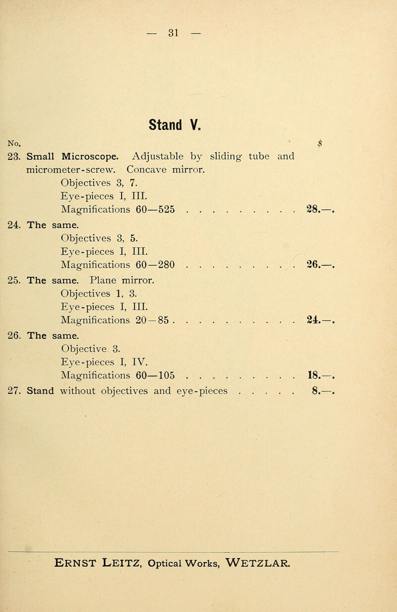 Stand V. No. $ 23. Small Microscope. Adjustable by sliding tube and micrometer-screw. Concave mirror. Objectives 3, 7. Eye-pieces I, III. Magnifications 60—525 28. 24. The same. Objectives 3, 5. Eye-pieces I, III. Magnifications 60—280 26. 25. The same. Plane mirror. Objectives 1, 3. Eye-pieces I, III. Magnifications 20 — 85. . 24. 26. The same. Objective 3. Eye-pieces I, IV. Magnifications 60—105 18. 27. Stand without objectives and eye-pieces 8.