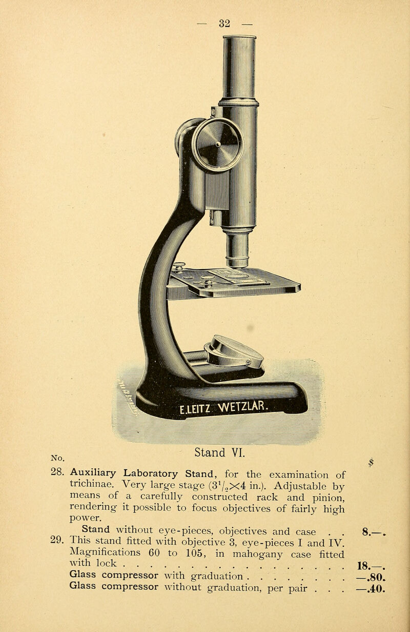 No. Stand VI. 28. Auxiliary Laboratory Stand, for the examination of trichinae. Very large stage (3x/oX4 in.). Adjustable by means of a carefully constructed rack and pinion, rendering it possible to focus objectives of fairly high power. Stand without eye-pieces, objectives and case . . 8.—. This stand fitted with objective 3, eye-pieces I and IV. Magnifications 60 to 105, in mahogany case fitted with lock 18.—. Glass compressor with graduation .80. Glass compressor without graduation, per pair . . . —.40. 29