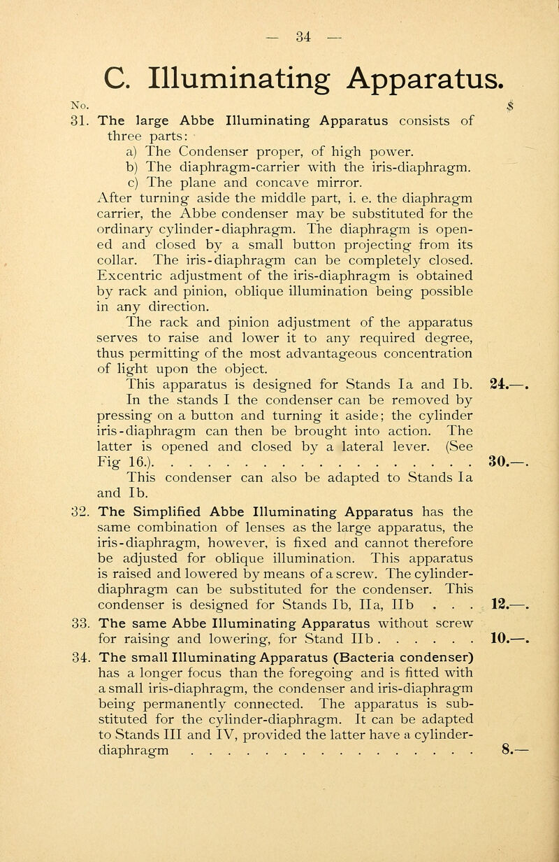 C. Illuminating Apparatus. No. $ 31. The large Abbe Illuminating Apparatus consists of three parts: a) The Condenser proper, of high power. b) The diaphragm-carrier with the iris-diaphragm. c) The plane and concave mirror. After turning aside the middle part, i. e. the diaphragm carrier, the Abbe condenser may be substituted for the ordinary cylinder-diaphragm. The diaphragm is open- ed and closed by a small button projecting from its collar. The iris-diaphragm can be completely closed. Excentric adjustment of the iris-diaphragm is obtained by rack and pinion, oblique illumination being possible in any direction. The rack and pinion adjustment of the apparatus serves to raise and lower it to any required degree, thus permitting of the most advantageous concentration of light upon the object. This apparatus is designed for Stands la and lb. 24.—. In the stands I the condenser can be removed by pressing on a button and turning it aside; the cylinder iris - diaphragm can then be brought into action. The latter is opened and closed by a lateral lever. (See Fig 16.) 30.—. This condenser can also be adapted to Stands la and lb. 32. The Simplified Abbe Illuminating Apparatus has the same combination of lenses as the large apparatus, the iris - diaphragm, however, is fixed and cannot therefore be adjusted for oblique illumination. This apparatus is raised and lowered by means of a screw. The cylinder- diaphragm can be substituted for the condenser. This condenser is designed for Stands lb, IIa, lib . . . r. 12.—. 33. The same Abbe Illuminating Apparatus without screw for raising and lowering, for Stand lib 10.—. 34. The small Illuminating Apparatus (Bacteria condenser) has a longer focus than the foregoing and is fitted with a small iris-diaphragm, the condenser and iris-diaphragm being permanently connected. The apparatus is sub- stituted for the cylinder-diaphragm. It can be adapted to Stands III and IV, provided the latter have a cylinder- diaphragm 8.—