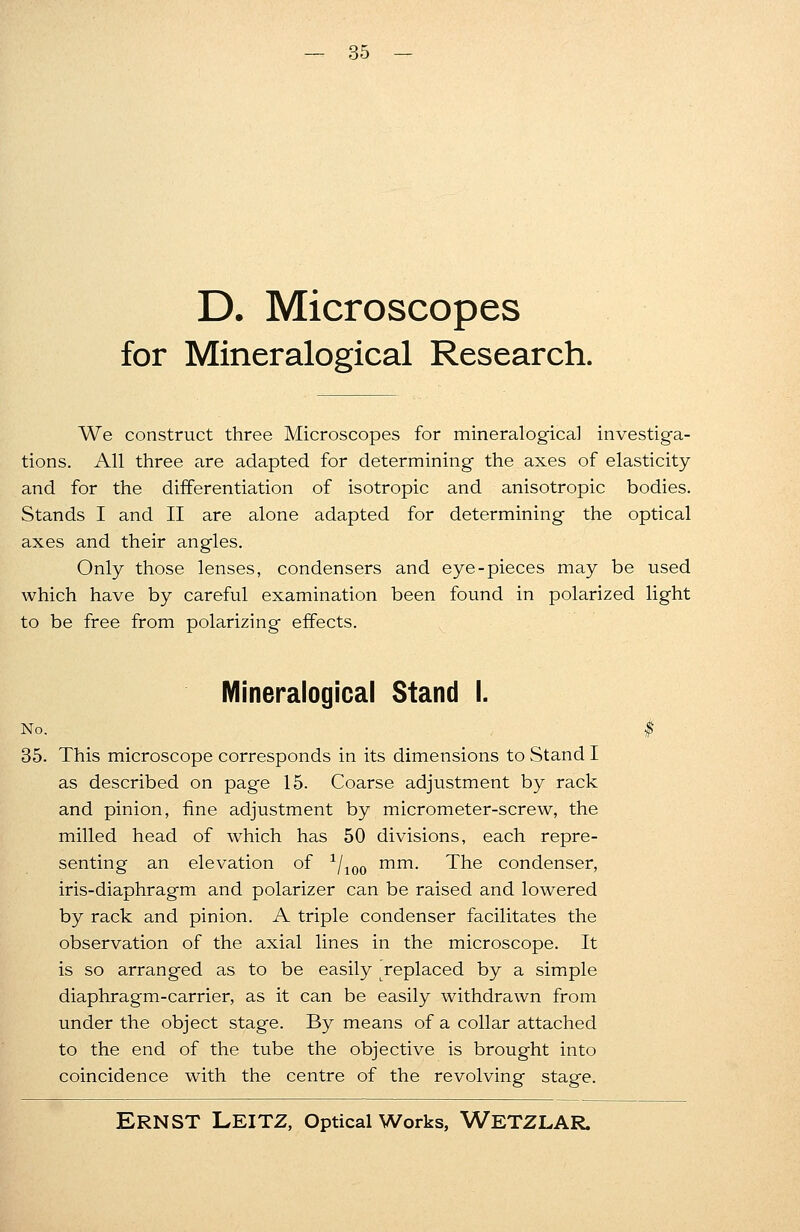 D. Microscopes for Mineralogical Research. We construct three Microscopes for mineralogical investiga- tions. All three are adapted for determining the axes of elasticity and for the differentiation of isotropic and anisotropic bodies. Stands I and II are alone adapted for determining the optical axes and their angles. Only those lenses, condensers and eye-pieces may be used which have by careful examination been found in polarized light to be free from polarizing effects. Mineralogical Stand I. No. $ 35. This microscope corresponds in its dimensions to Stand I as described on page 15. Coarse adjustment by rack and pinion, fine adjustment by micrometer-screw, the milled head of which has 50 divisions, each repre- senting an elevation of 1/100 mm. The condenser, iris-diaphragm and polarizer can be raised and lowered by rack and pinion. A triple condenser facilitates the observation of the axial lines in the microscope. It is so arranged as to be easily replaced by a simple diaphragm-carrier, as it can be easily withdrawn from under the object stage. By means of a collar attached to the end of the tube the objective is brought into coincidence with the centre of the revolving stage.