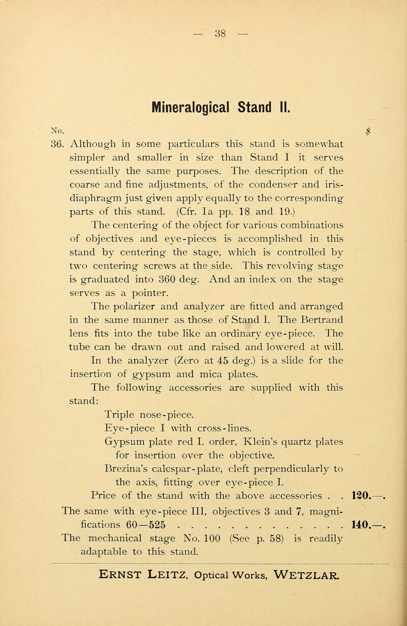 Mineralogical Stand II. No. # 36. Although in some particulars this stand is somewhat simpler and smaller in size than Stand I it serves essentially the same purposes. The description of the coarse and fine adjustments, of the condenser and iris- diaphragm just given apply equally to the corresponding parts of this stand. (Cfr. la pp. 18 and 19.) The centering of the object for various combinations of objectives and eye-pieces is accomplished in this stand by centering the stage, which is controlled by two centering screws at the side. This revolving stage is graduated into 360 deg. And an index on the stage serves as a pointer. The polarizer and analyzer are fitted and arranged in the same manner as those of Stand I. The Bertrand lens fits into the tube like an ordinary eye-piece. The tube can be drawn out and raised and lowered at will. In the analyzer (Zero at 45 deg.) is a slide for the insertion of gypsum and mica plates. The following accessories are supplied with this stand: Triple nose-piece. Eye-piece I with cross-lines. Gypsum plate red I. order, Klein's quartz plates for insertion over the objective. Brezina's calcspar- plate, cleft perpendicularly to the axis, fitting over eye-piece I. Price of the stand with the above accessories . . 120.—. The same with eye-piece III, objectives 3 and 7, magni- fications 60—525 140.—. The mechanical stage No. 100 (See p. 58) is readily adaptable to this stand.
