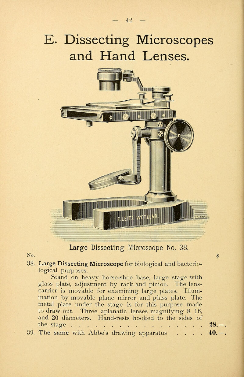 E. Dissecting Microscopes and Hand Lenses. No. 38. 39. Large Dissecting Microscope No. 38. Large Dissecting Microscope for biological and bacterio- logical purposes. Stand on heavy horse-shoe base, large stage with glass plate, adjustment by rack and pinion. The lens- carrier is movable for examining large plates. Illum- ination by movable plane mirror and glass plate. The metal plate under the stage is for this purpose made to draw out. Three aplanatic lenses magnifying 8, 16, and 20 diameters. Hand-rests hooked to the sides of the stage 28. The same with Abbe's drawing apparatus .... 40.