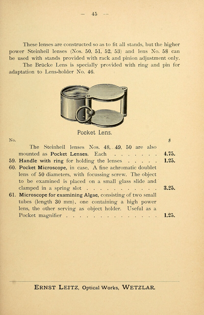 These lenses are constructed so as to fit all stands, but the higher power Steinheil lenses (Nos. 50, 51, 52, 53) and lens No. 58 can be used with stands provided with rack and pinion adjustment only. The Brucke Lens is specially provided with ring and pin for adaptation to Lens-holder No. 46. Pocket Lens. No. $ The Steinheil lenses Nos. 48, 49, 50 are also mounted as Pocket Lenses. Each 4.75. 59. Handle with ring for holding the lenses , . . . . 1.25. 60. Pocket Microscope, in case. A fine achromatic doublet lens of 50 diameters, with focussing screw. The object to be examined is placed on a small glass slide and clamped in a spring slot . . . 3.25. 61. Microscope for examining Algae, consisting of two small tubes (length 30 mm), one containing a high power lens, the other serving as object holder. Useful as a Pocket magnifier 1.25.