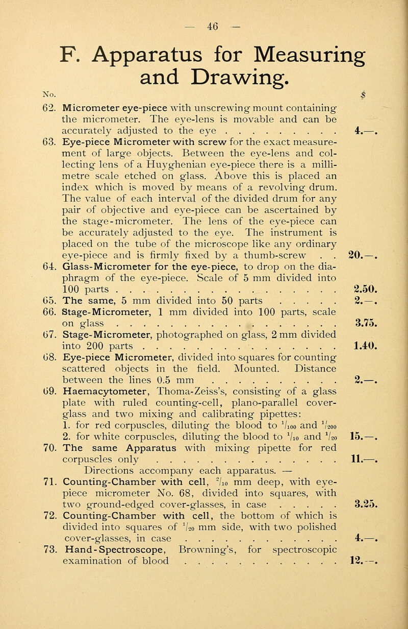 F. Apparatus for Measuring and Drawing. No. | 62. Micrometer eye-piece with unscrewing mount containing the micrometer. The eye-lens is movable and can be accurately adjusted to the eye 4.—. 63. Eye-piece Micrometer with screw for the exact measure- ment of large objects. Between the eye-lens and col- lecting lens of a Huyghenian eye-piece there is a milli- metre scale etched on glass. Above this is placed an index which is moved by means of a revolving drum. The value of each interval of the divided drum for any pair of objective and eye-piece can be ascertained by the stage-micrometer. The lens of the eye-piece can be accurately adjusted to the eye. The instrument is placed on the tube of the microscope like any ordinary eye-piece and is firmly fixed by a thumb-screw . . 20. —. 64. Glass-Micrometer for the eye-piece, to drop on the dia- phragm of the eye-piece. Scale of 5 mm divided into 100 parts 2.50. 65. The same, 5 mm divided into 50 parts 2. — . 66. Stage-Micrometer, 1 mm divided into 100 parts, scale on glass 3.75. 67. Stage-Micrometer, photographed on glass, 2 mm divided into 200 parts 1.40. 68. Eye-piece Micrometer, divided into squares for counting scattered objects in the field. Mounted. Distance between the lines 0.5 mm 2.—. 69. Haemacytometer, Thoma-Zeiss's, consisting of a glass plate with ruled counting-cell, piano-parallel cover- glass and two mixing and calibrating pipettes: 1. for red corpuscles, diluting the blood to Vioo and V200 2. for white corpuscles, diluting the blood to V10 and 1/2o 15.—. 70. The same Apparatus with mixing pipette for red corpuscles only 11.—. Directions accompany each apparatus. — 71. Counting-Chamber with cell, 2/io mm deep, with eye- piece micrometer No. 68, divided into squares, with two ground-edged cover-glasses, in case 3.25. 72. Counting-Chamber with cell, the bottom of which is divided into squares of Vao mm side, with two polished cover-glasses, in case 4.—. 73. Hand-Spectroscope, Browning's, for spectroscopic examination of blood 12.—.